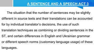A SENTENCE AND A SPEECH ACT 3
The situation that the number of sentences may be slightly
different in source texts and their translations can be accounted
for by individual translator’s decisions, the use of such
translation techniques as combining or dividing sentences in the
ST, and certain differences in English and Ukrainian grammar
or different speech norms (customary language usage) of these
languages.
 