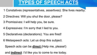TYPES OF SPEECH ACTS
1 Constatives (representatives, assertives): She lives nearby.
2 Directives: Will you shut the door, please?
3 Promissives: I will help you, be sure.
4 Expressives: I’m sorry that I lied to you.
5 Declaratives (declarations): You are fired!
6 Metaspeech acts: Let us drop this subject.
Speech acts can be direct (Help me, please!)
and indirect: I’d like you to come to me today.
 