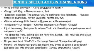 IDENTIFY SPEECH ACTS IN TRANSLATIONS
• -Who the hell are you? – А хто до дідька ти такий?
• -Tough call, Kay. – Важко сказати, Кей.
• -Excellent question. The answer you're looking for lies right here. – Чудове
питання. Відповідь, яку ви шукаєте, прямо ось тут.
• -Damn, what a gullible breed. – Дідько, які ж Ви легковірні.
• -Freeze! NYPD! Freeze! – Стояти! Поліція Нью-Йорку! Аніруш!
• It just be raining black people in New York. - У Нью-Йорку чорні чуваки так і
падають з неба!
• He spots the Perp, sailing east on Forty-first Street. – Він помічає злочинця,
який завернув на 41-у вулицю.
• Do you see this? N-Y-P-D! – Ти ось це бачиш? Поліція Нью-Йорку!
• Means I will knock your punk-ass down! You trying to catch a beat-down? –
Що означає: «Не сіпайся, заробиш!». Хочеш отримати у пику?
 