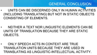 GENERAL CONCLUSION
• UNITS CAN BE DISCERNED ONLY IN HUMAN ACTIVITIES
(INCLUDING TRANSLATING) BUT NOT IN STATIC OBJECTS
CONSISTING OF ELEMENTS.
• NEITHER A TEXT NOR LINGUISTIC ELEMENTS CAN BE
UNITS OF TRANSLATION BECAUSE THEY ARE STATIC
OBJECTS.
• ONLY SPEECH ACTS IN CONTEXT ARE TRUE
TRANSLATION UNITS BECAUSE THEY ARE USED IN
TRANSLATING AS LINGUISTIC-INTELLECTUAL ACTIVITY.
 