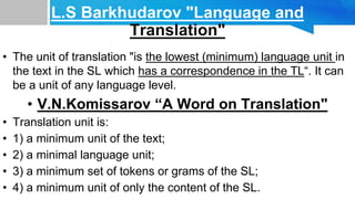L.S Barkhudarov "Language and
Translation"
• The unit of translation "is the lowest (minimum) language unit in
the text in the SL which has a correspondence in the TL“. It can
be a unit of any language level.
• V.N.Komissarov “A Word on Translation"
• Translation unit is:
• 1) a minimum unit of the text;
• 2) a minimal language unit;
• 3) a minimum set of tokens or grams of the SL;
• 4) a minimum unit of only the content of the SL.
 