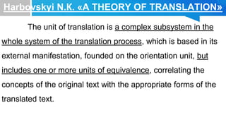 Harbovskyi N.К. «A THEORY OF TRANSLATION»
The unit of translation is a complex subsystem in the
whole system of the translation process, which is based in its
external manifestation, founded on the orientation unit, but
includes one or more units of equivalence, correlating the
concepts of the original text with the appropriate forms of the
translated text.
 