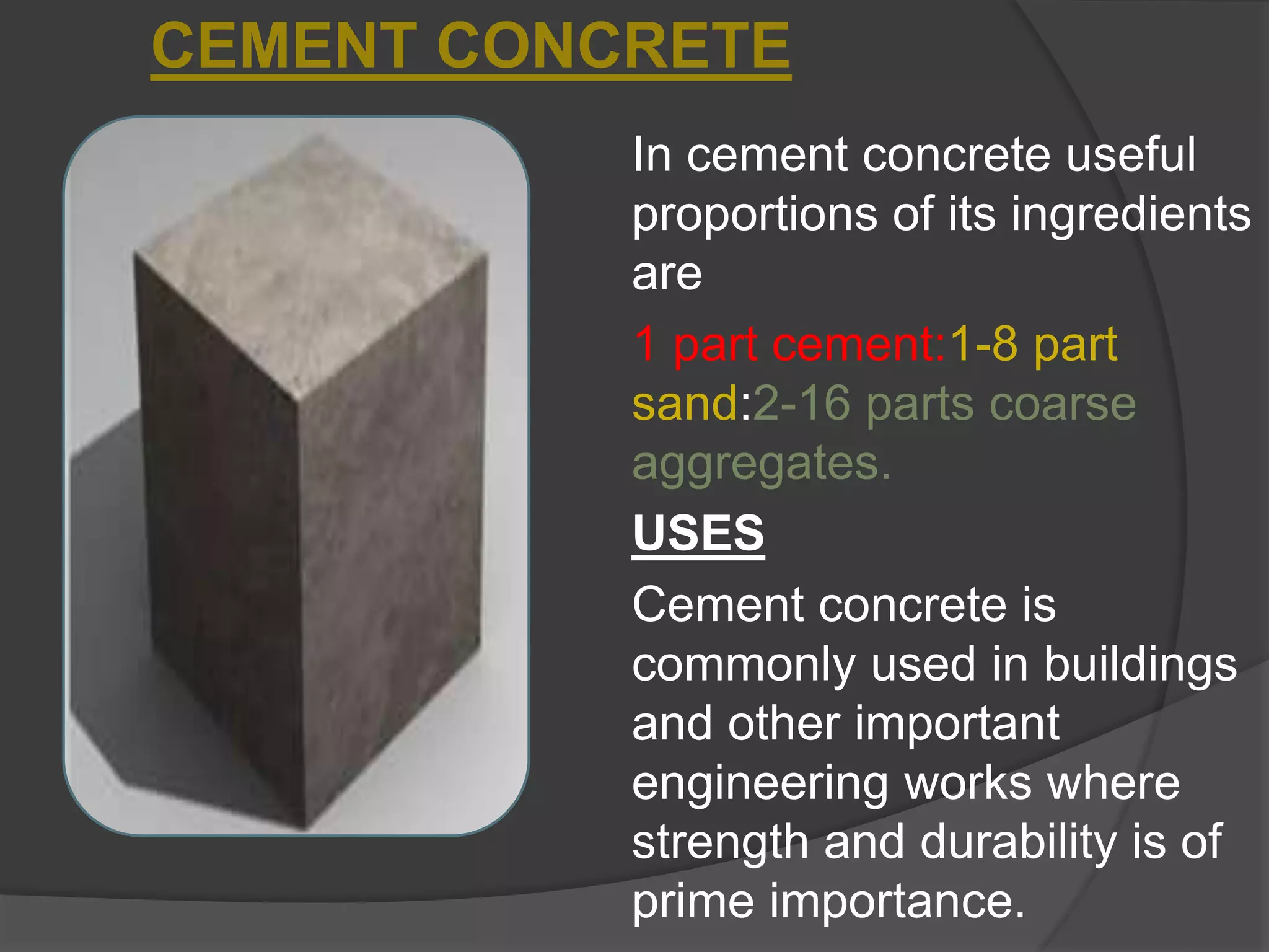 In cement concrete useful
proportions of its ingredients
are
1 part cement:1-8 part
sand:2-16 parts coarse
aggregates.
USES
Cement concrete is
commonly used in buildings
and other important
engineering works where
strength and durability is of
prime importance.
CEMENT CONCRETE
 