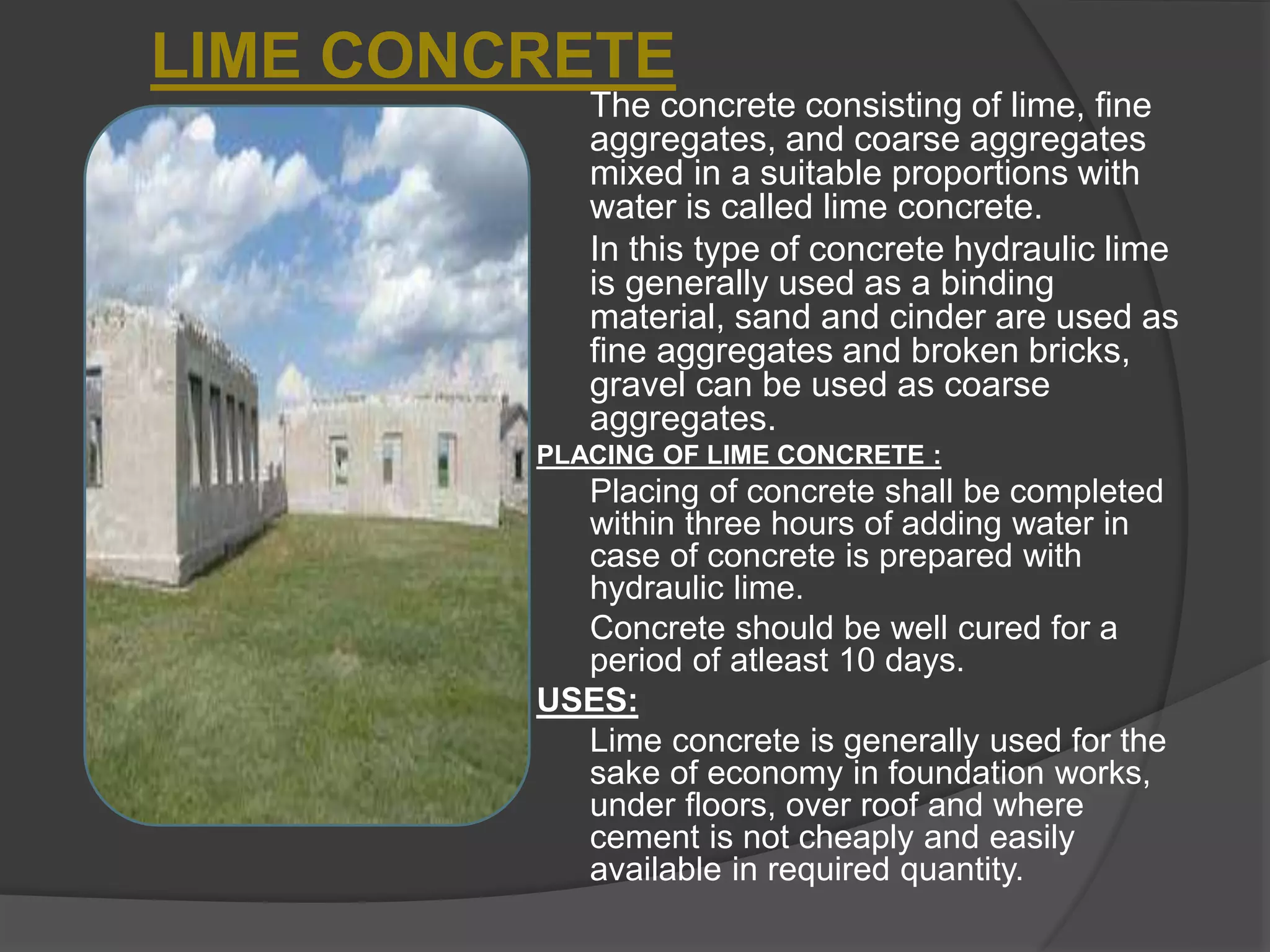 The concrete consisting of lime, fine
aggregates, and coarse aggregates
mixed in a suitable proportions with
water is called lime concrete.
In this type of concrete hydraulic lime
is generally used as a binding
material, sand and cinder are used as
fine aggregates and broken bricks,
gravel can be used as coarse
aggregates.
PLACING OF LIME CONCRETE :
Placing of concrete shall be completed
within three hours of adding water in
case of concrete is prepared with
hydraulic lime.
Concrete should be well cured for a
period of atleast 10 days.
USES:
Lime concrete is generally used for the
sake of economy in foundation works,
under floors, over roof and where
cement is not cheaply and easily
available in required quantity.
LIME CONCRETE
 