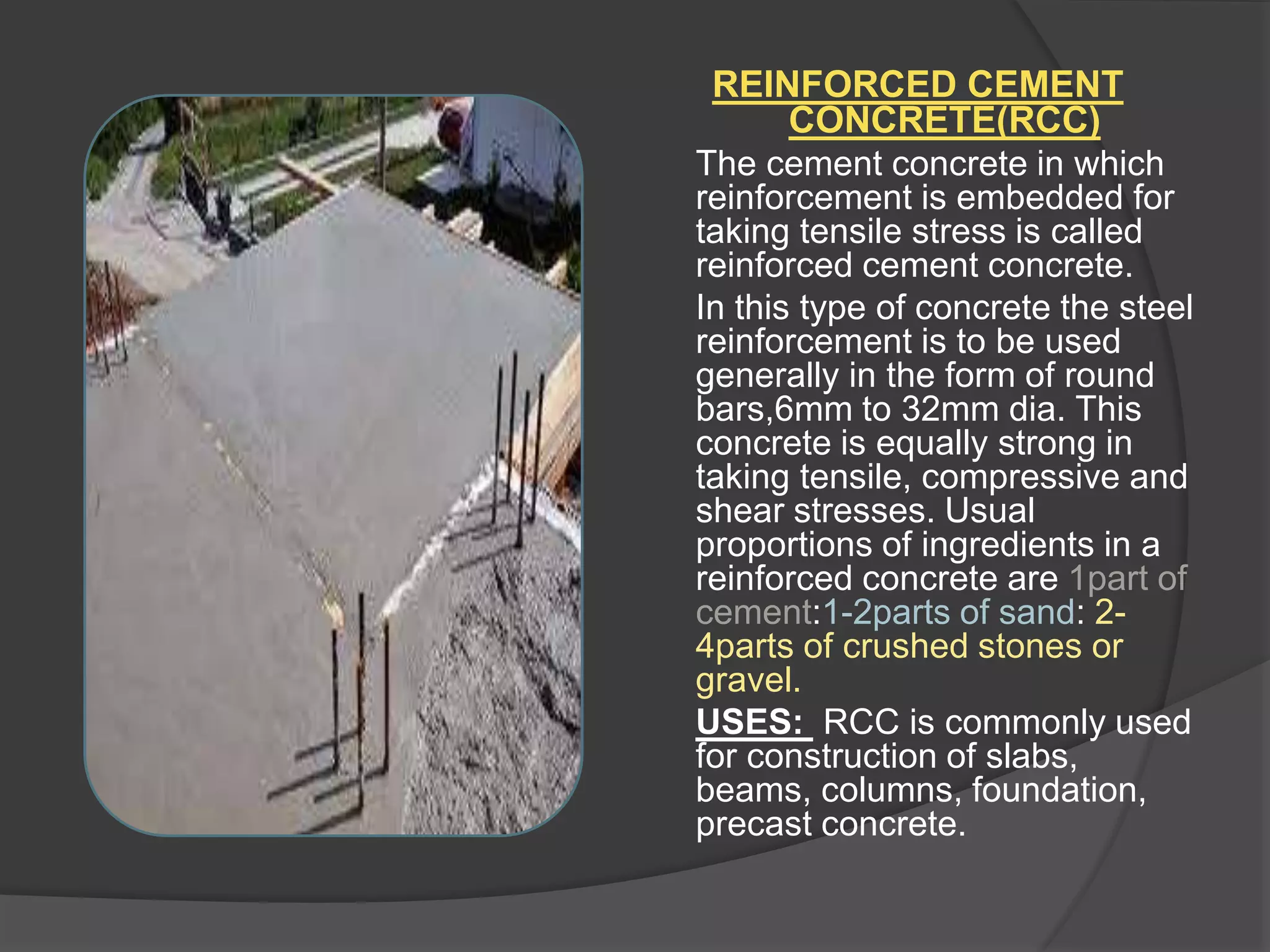 REINFORCED CEMENT
CONCRETE(RCC)
The cement concrete in which
reinforcement is embedded for
taking tensile stress is called
reinforced cement concrete.
In this type of concrete the steel
reinforcement is to be used
generally in the form of round
bars,6mm to 32mm dia. This
concrete is equally strong in
taking tensile, compressive and
shear stresses. Usual
proportions of ingredients in a
reinforced concrete are 1part of
cement:1-2parts of sand: 2-
4parts of crushed stones or
gravel.
USES: RCC is commonly used
for construction of slabs,
beams, columns, foundation,
precast concrete.
 