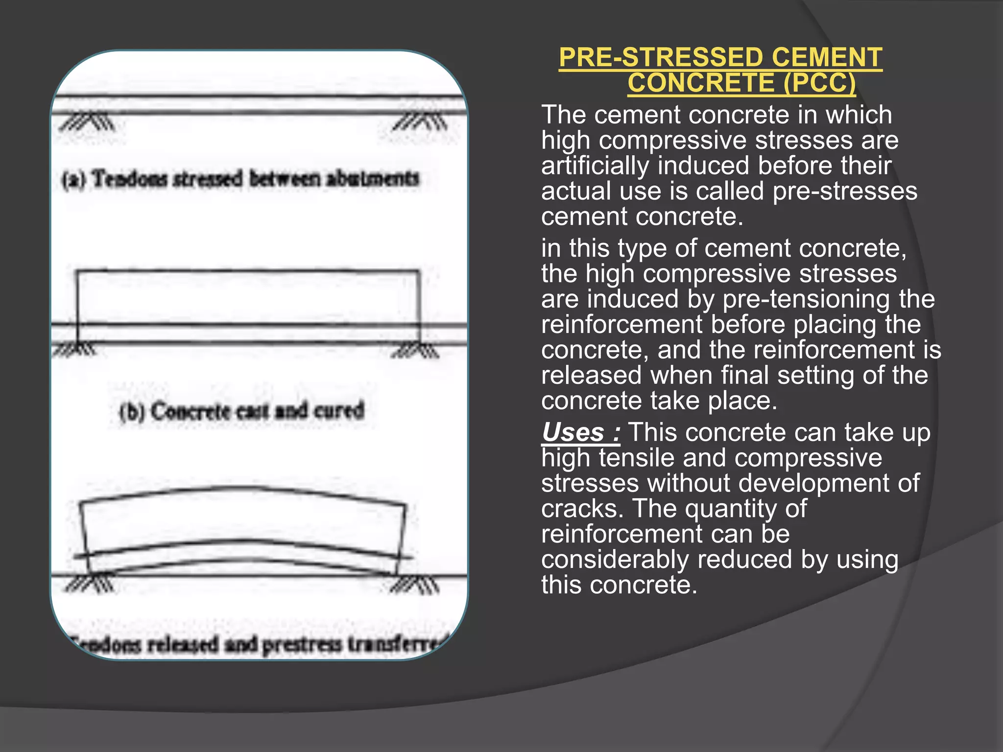 PRE-STRESSED CEMENT
CONCRETE (PCC)
The cement concrete in which
high compressive stresses are
artificially induced before their
actual use is called pre-stresses
cement concrete.
in this type of cement concrete,
the high compressive stresses
are induced by pre-tensioning the
reinforcement before placing the
concrete, and the reinforcement is
released when final setting of the
concrete take place.
Uses : This concrete can take up
high tensile and compressive
stresses without development of
cracks. The quantity of
reinforcement can be
considerably reduced by using
this concrete.
 