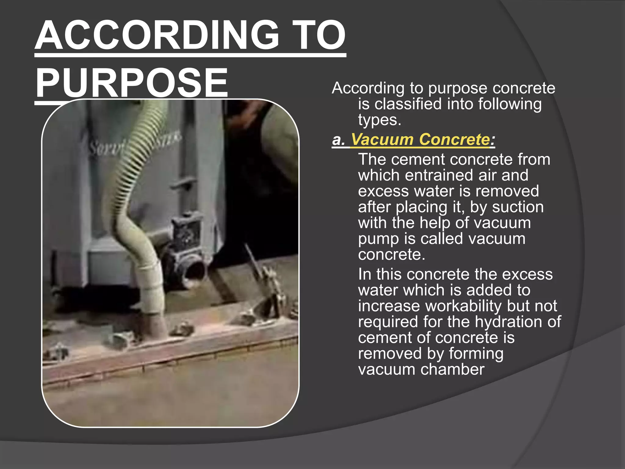 ACCORDING TO
PURPOSE According to purpose concrete
is classified into following
types.
a. Vacuum Concrete:
The cement concrete from
which entrained air and
excess water is removed
after placing it, by suction
with the help of vacuum
pump is called vacuum
concrete.
In this concrete the excess
water which is added to
increase workability but not
required for the hydration of
cement of concrete is
removed by forming
vacuum chamber
 