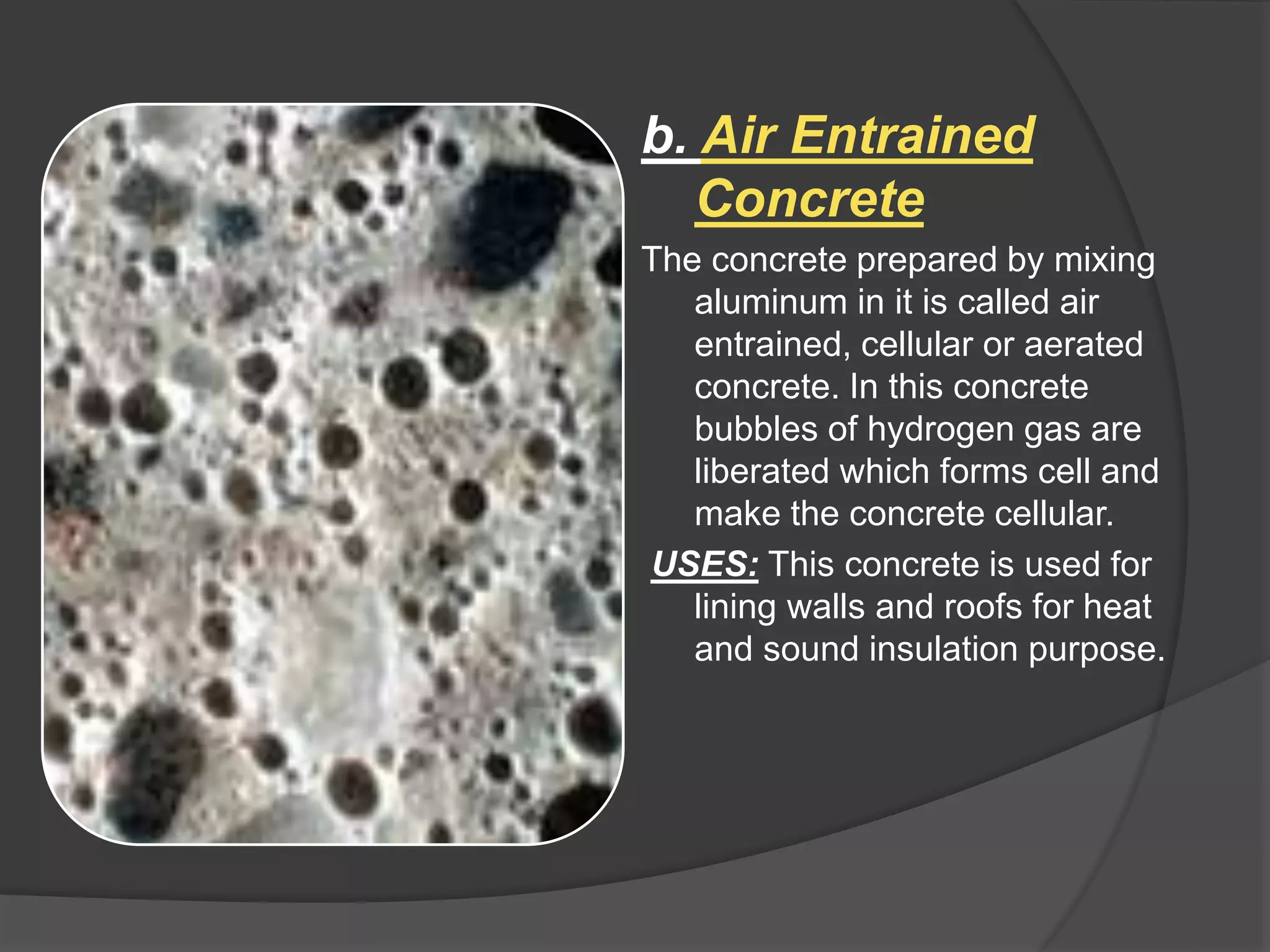 b. Air Entrained
Concrete
The concrete prepared by mixing
aluminum in it is called air
entrained, cellular or aerated
concrete. In this concrete
bubbles of hydrogen gas are
liberated which forms cell and
make the concrete cellular.
USES: This concrete is used for
lining walls and roofs for heat
and sound insulation purpose.
 