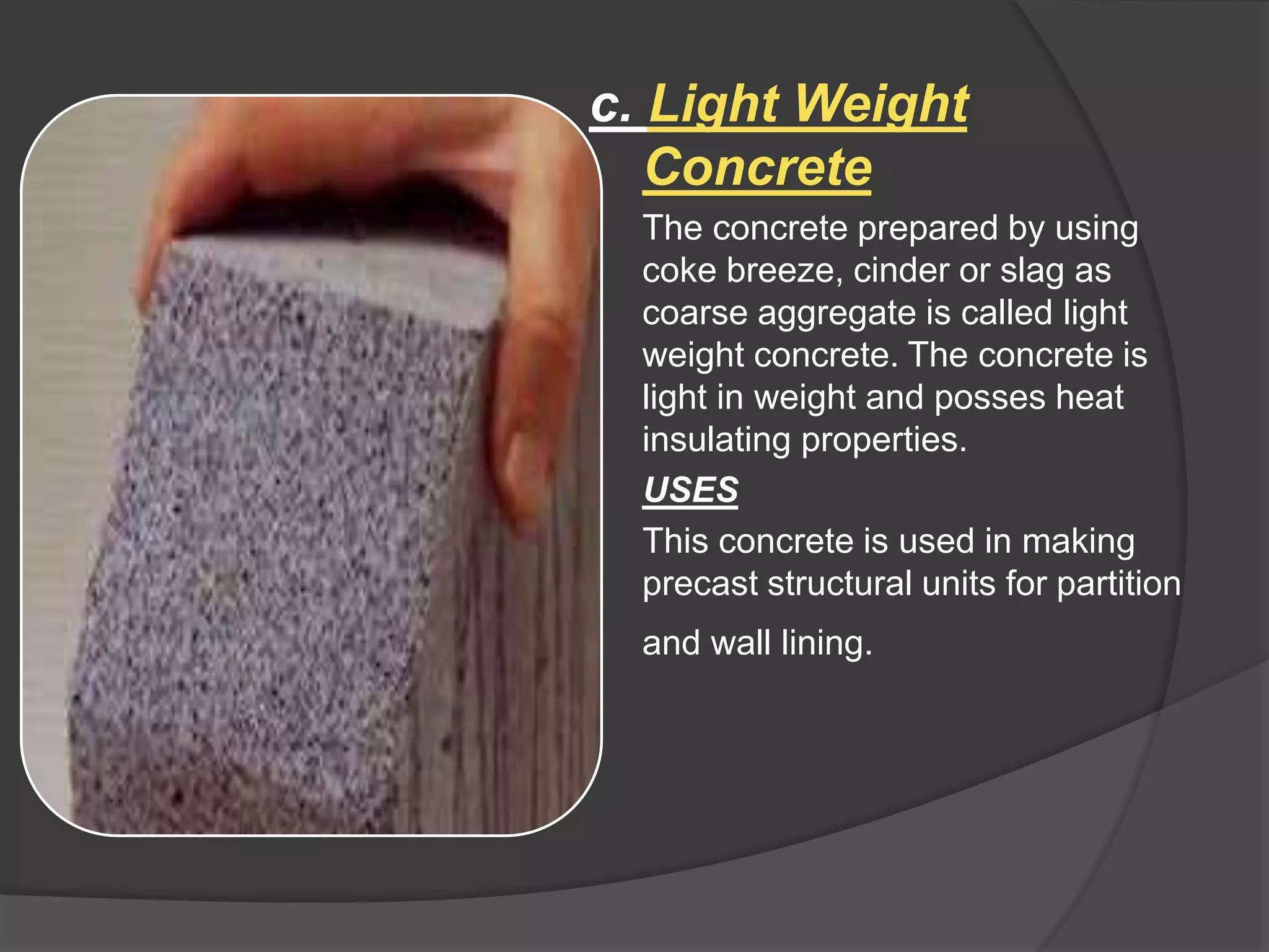 c. Light Weight
Concrete
The concrete prepared by using
coke breeze, cinder or slag as
coarse aggregate is called light
weight concrete. The concrete is
light in weight and posses heat
insulating properties.
USES
This concrete is used in making
precast structural units for partition
and wall lining.
 