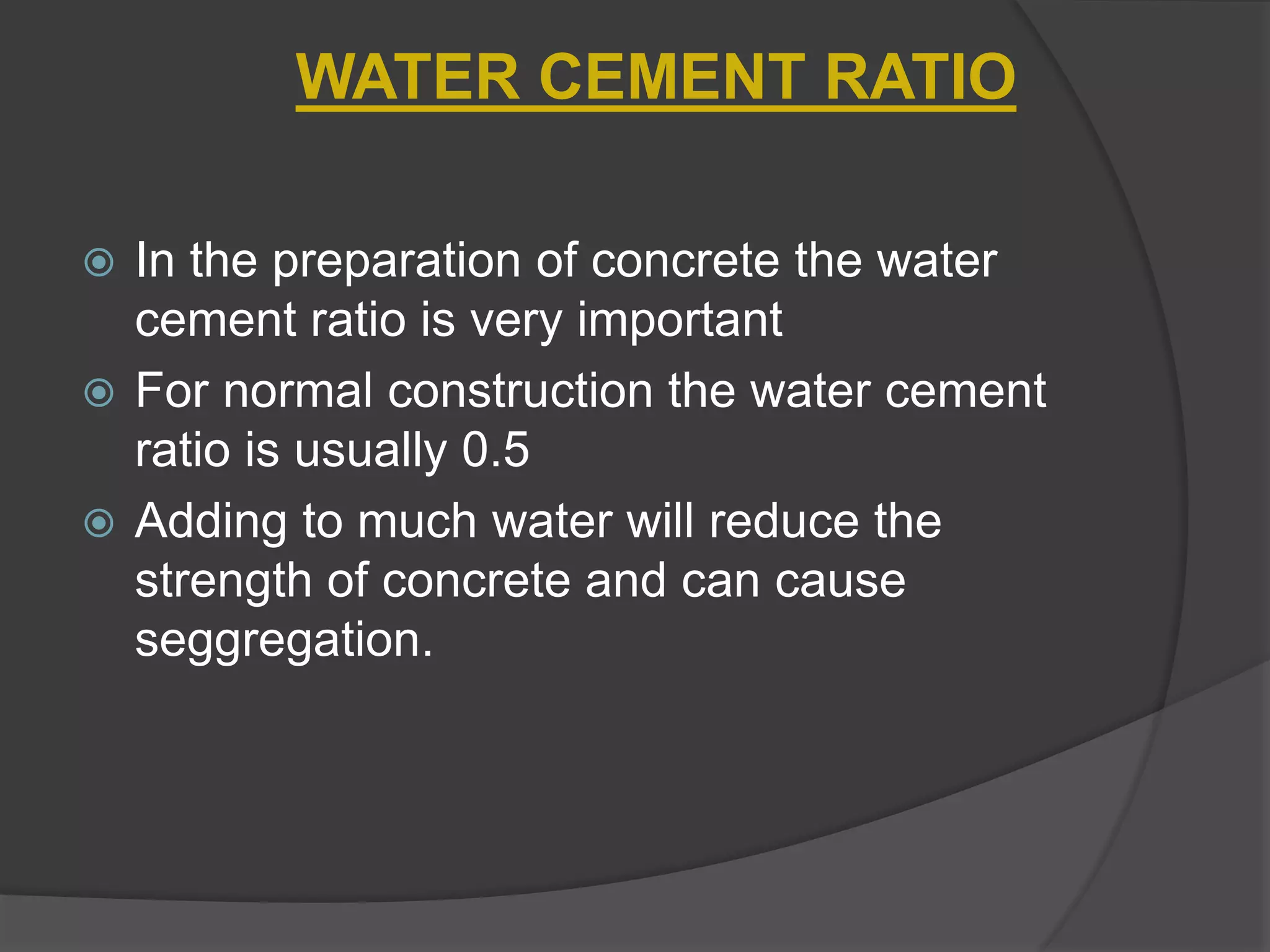  In the preparation of concrete the water
cement ratio is very important
 For normal construction the water cement
ratio is usually 0.5
 Adding to much water will reduce the
strength of concrete and can cause
seggregation.
WATER CEMENT RATIO
 