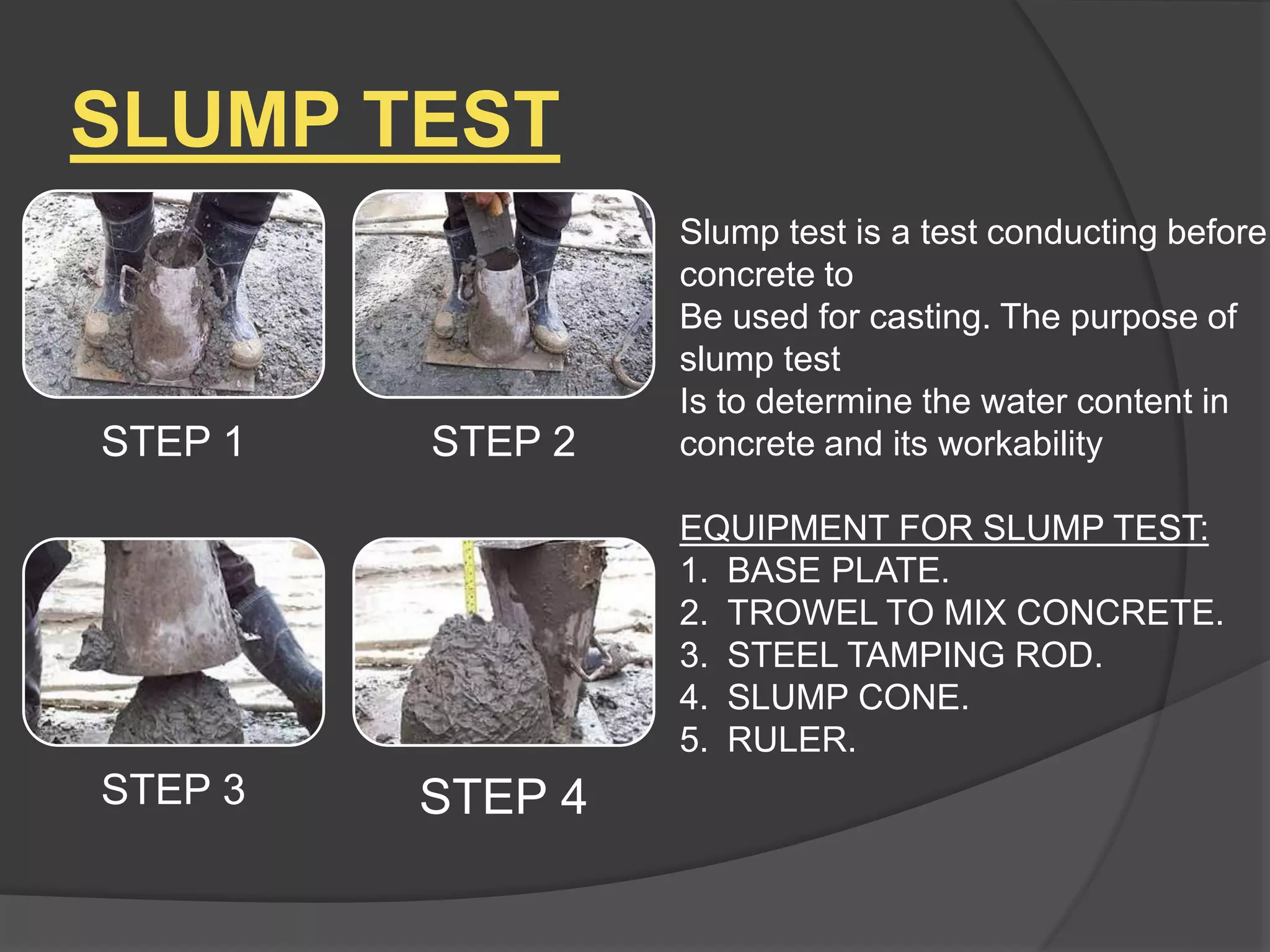 SLUMP TEST
Slump test is a test conducting before
concrete to
Be used for casting. The purpose of
slump test
Is to determine the water content in
concrete and its workability
EQUIPMENT FOR SLUMP TEST:
1. BASE PLATE.
2. TROWEL TO MIX CONCRETE.
3. STEEL TAMPING ROD.
4. SLUMP CONE.
5. RULER.
STEP 1 STEP 2
STEP 3 STEP 4
 