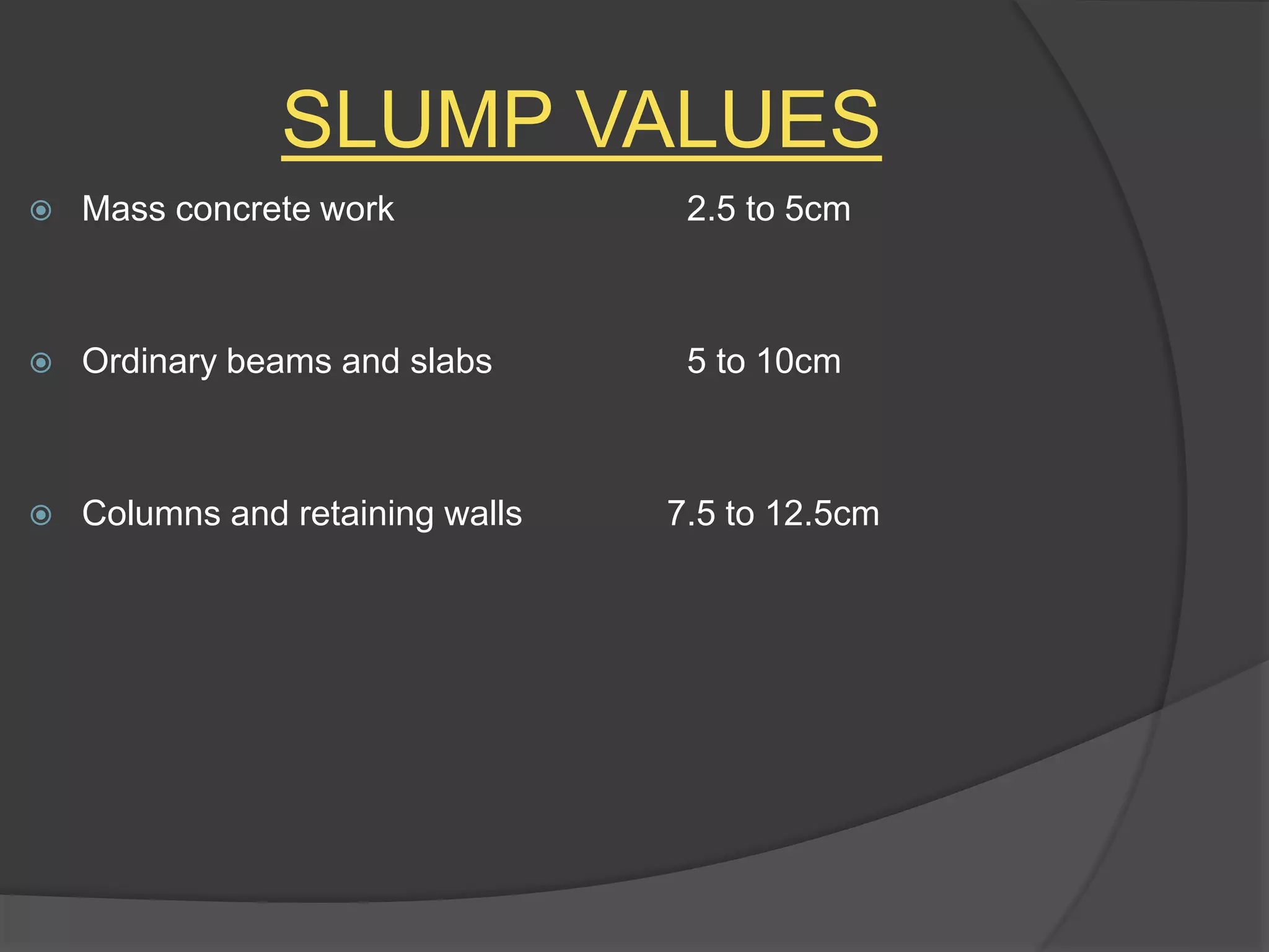 SLUMP VALUES
 Mass concrete work 2.5 to 5cm
 Ordinary beams and slabs 5 to 10cm
 Columns and retaining walls 7.5 to 12.5cm
 