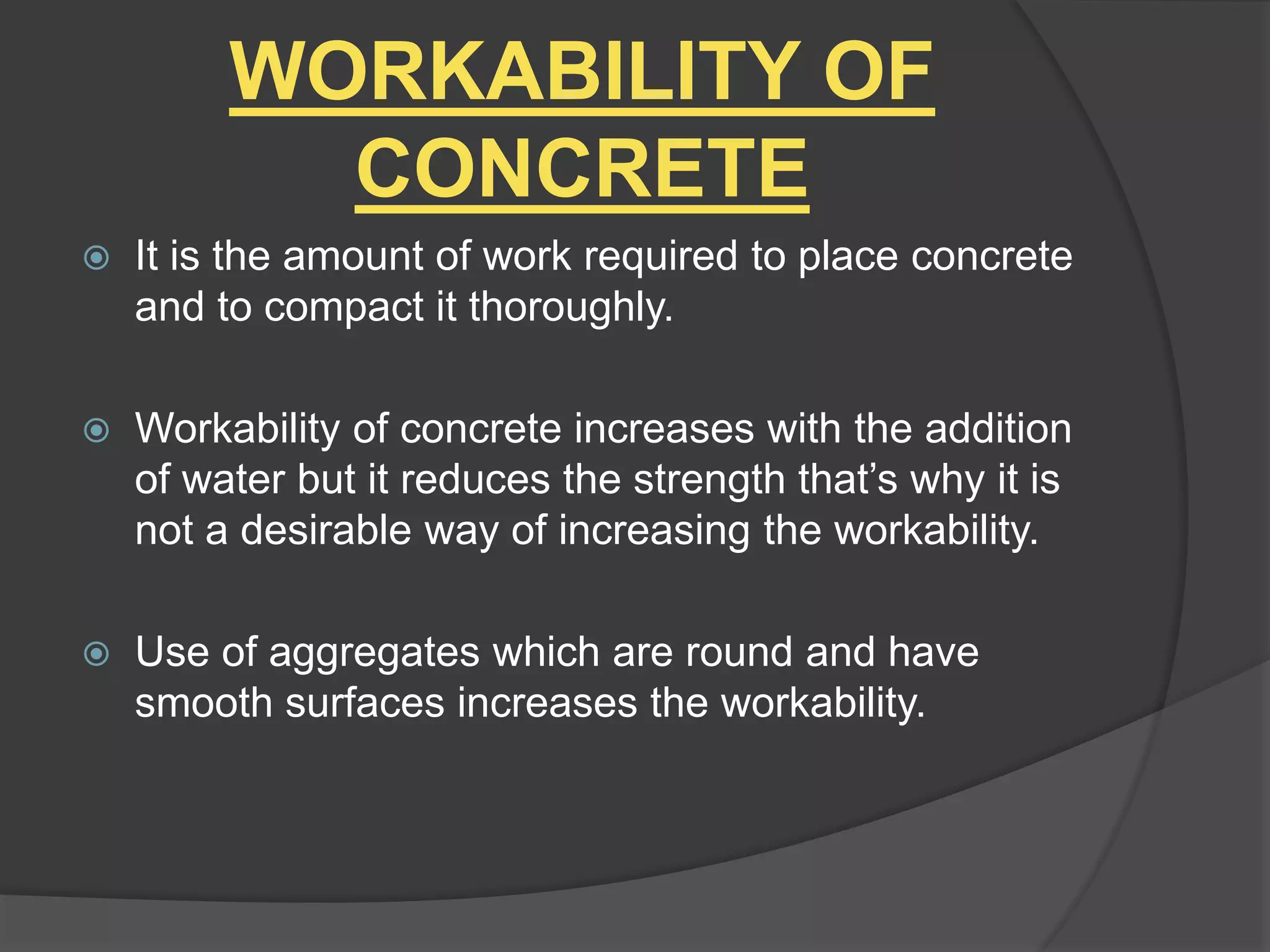 WORKABILITY OF
CONCRETE
 It is the amount of work required to place concrete
and to compact it thoroughly.
 Workability of concrete increases with the addition
of water but it reduces the strength that’s why it is
not a desirable way of increasing the workability.
 Use of aggregates which are round and have
smooth surfaces increases the workability.
 