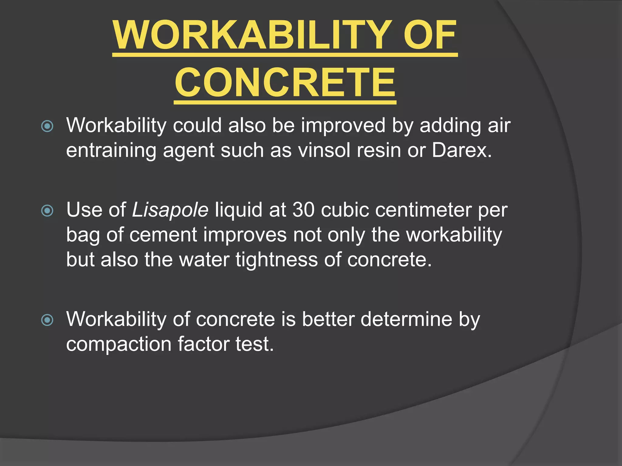 WORKABILITY OF
CONCRETE
 Workability could also be improved by adding air
entraining agent such as vinsol resin or Darex.
 Use of Lisapole liquid at 30 cubic centimeter per
bag of cement improves not only the workability
but also the water tightness of concrete.
 Workability of concrete is better determine by
compaction factor test.
 