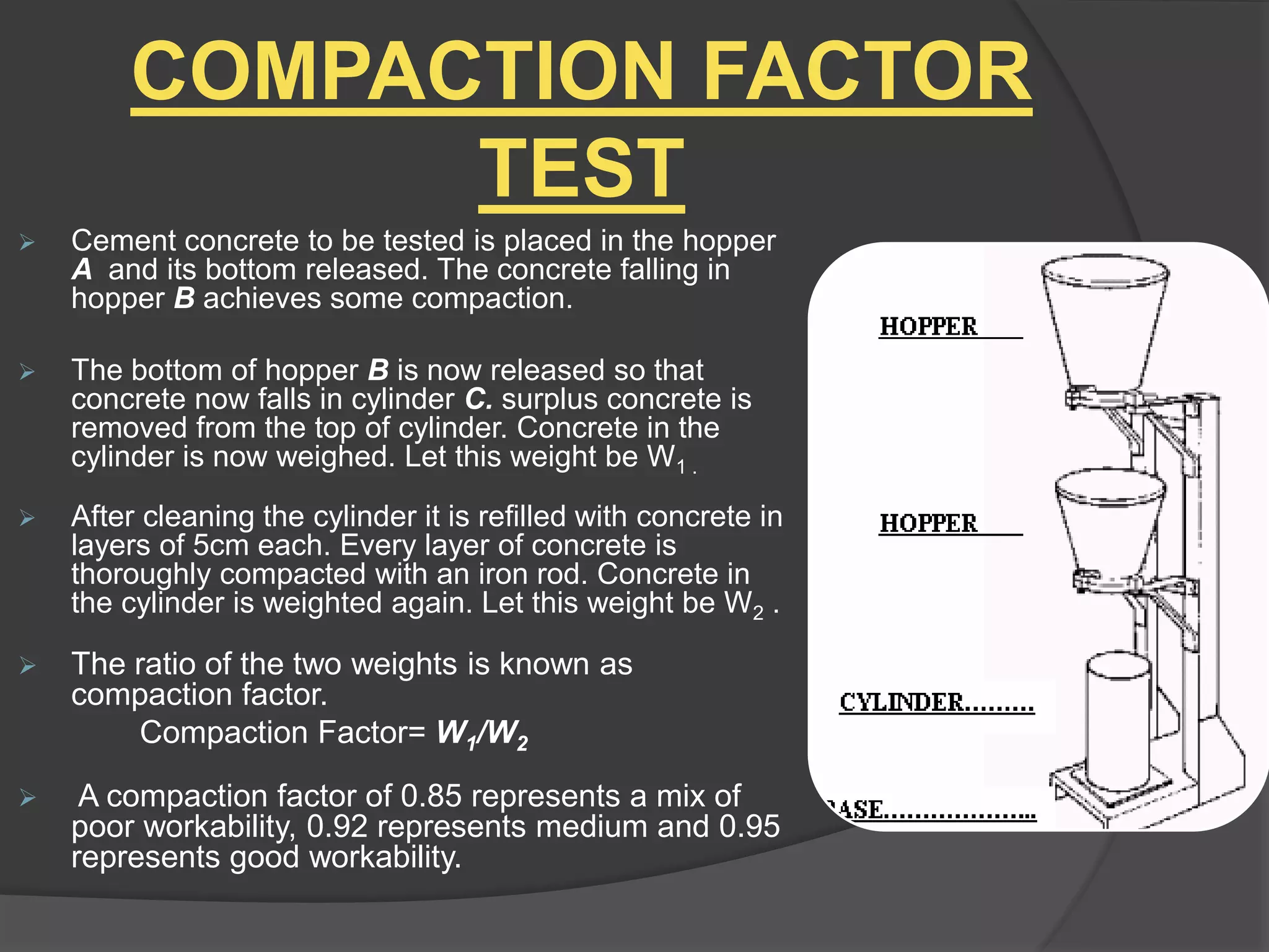 COMPACTION FACTOR
TEST
 Cement concrete to be tested is placed in the hopper
A and its bottom released. The concrete falling in
hopper B achieves some compaction.
 The bottom of hopper B is now released so that
concrete now falls in cylinder C. surplus concrete is
removed from the top of cylinder. Concrete in the
cylinder is now weighed. Let this weight be W1 .
 After cleaning the cylinder it is refilled with concrete in
layers of 5cm each. Every layer of concrete is
thoroughly compacted with an iron rod. Concrete in
the cylinder is weighted again. Let this weight be W2 .
 The ratio of the two weights is known as
compaction factor.
Compaction Factor= W1/W2
 A compaction factor of 0.85 represents a mix of
poor workability, 0.92 represents medium and 0.95
represents good workability.
 
