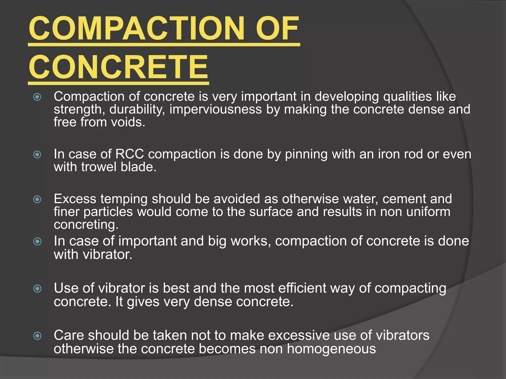 COMPACTION OF
CONCRETE
 Compaction of concrete is very important in developing qualities like
strength, durability, imperviousness by making the concrete dense and
free from voids.
 In case of RCC compaction is done by pinning with an iron rod or even
with trowel blade.
 Excess temping should be avoided as otherwise water, cement and
finer particles would come to the surface and results in non uniform
concreting.
 In case of important and big works, compaction of concrete is done
with vibrator.
 Use of vibrator is best and the most efficient way of compacting
concrete. It gives very dense concrete.
 Care should be taken not to make excessive use of vibrators
otherwise the concrete becomes non homogeneous
 