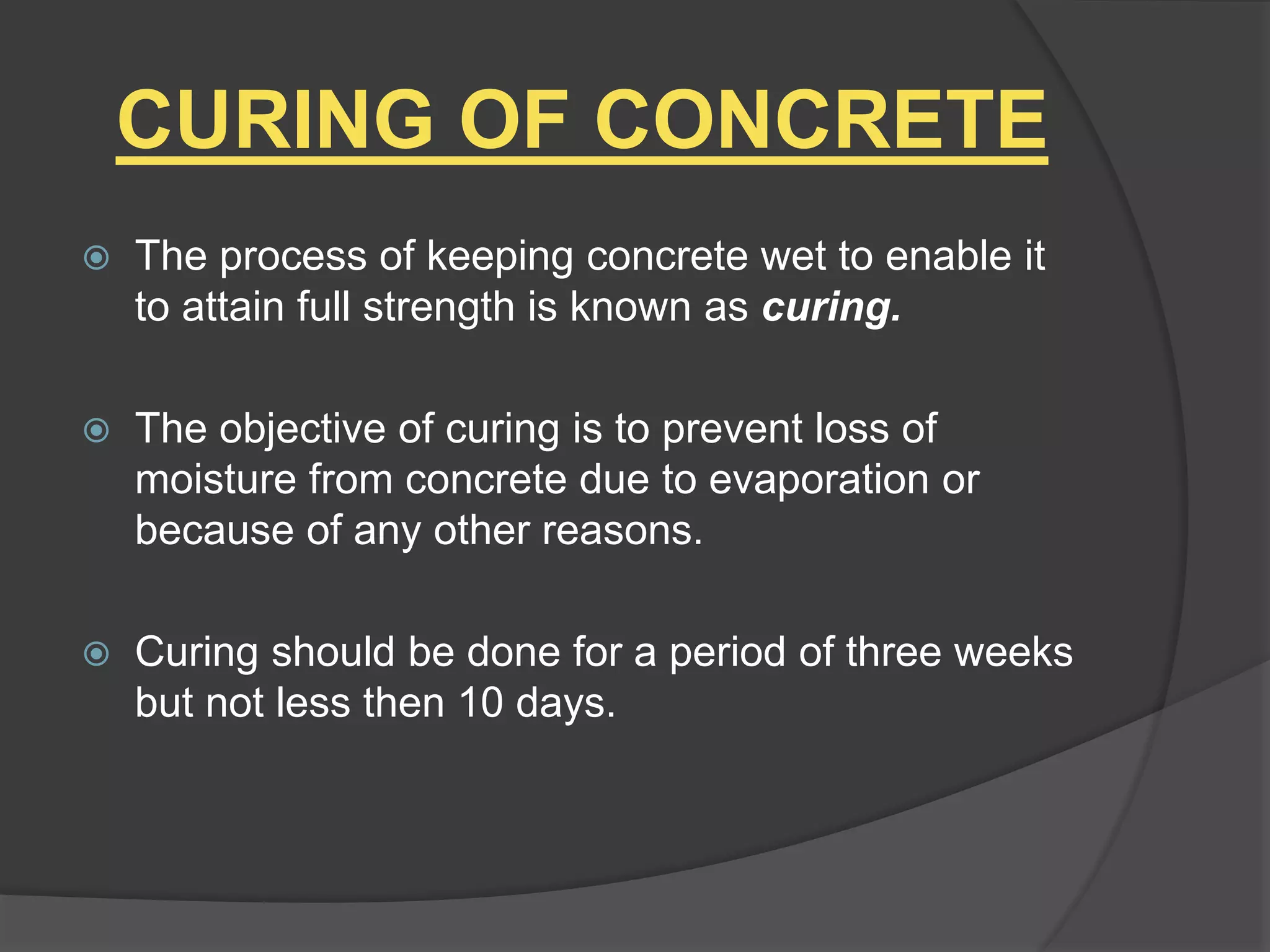 CURING OF CONCRETE
 The process of keeping concrete wet to enable it
to attain full strength is known as curing.
 The objective of curing is to prevent loss of
moisture from concrete due to evaporation or
because of any other reasons.
 Curing should be done for a period of three weeks
but not less then 10 days.
 