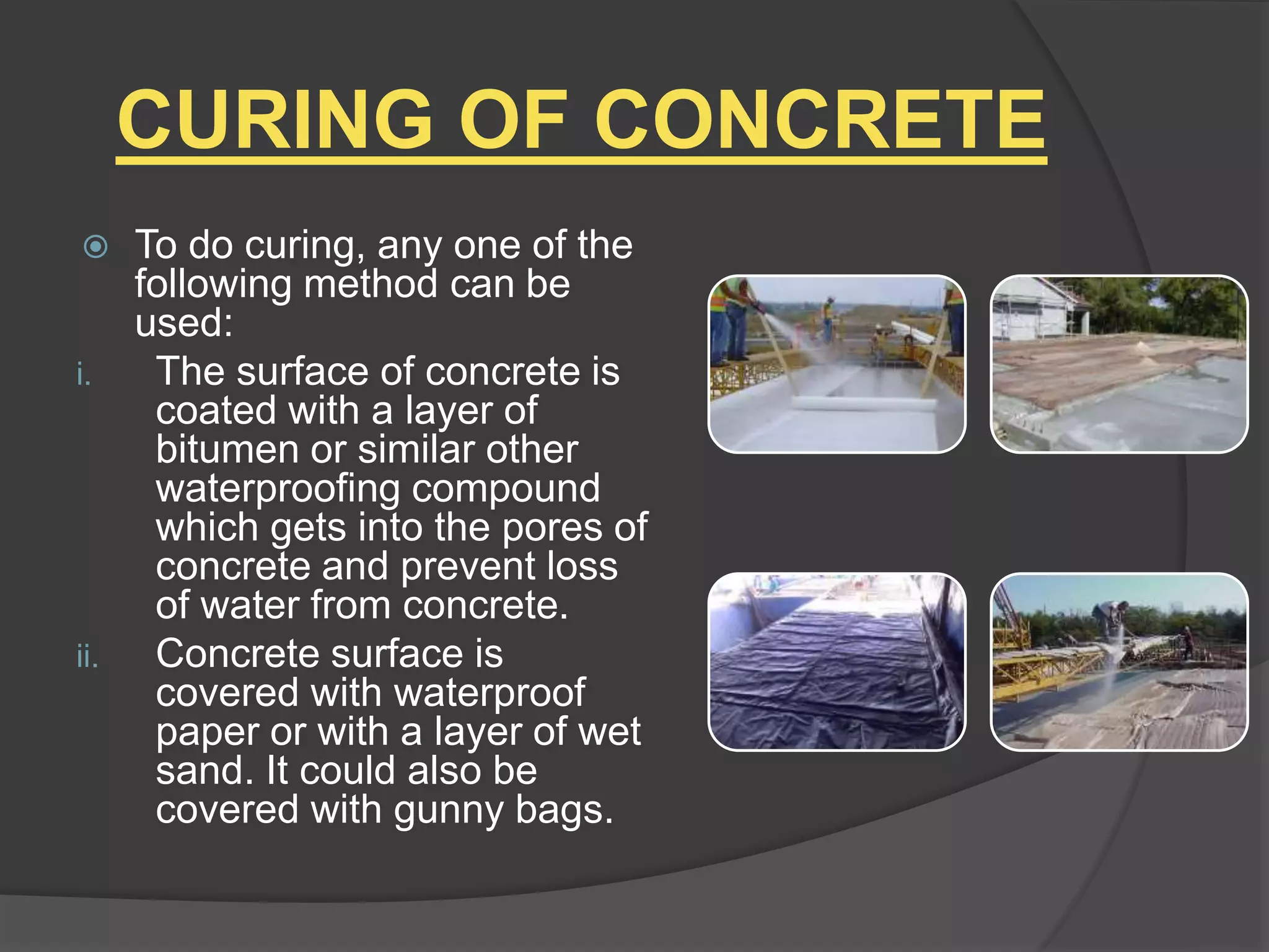 CURING OF CONCRETE
 To do curing, any one of the
following method can be
used:
i. The surface of concrete is
coated with a layer of
bitumen or similar other
waterproofing compound
which gets into the pores of
concrete and prevent loss
of water from concrete.
ii. Concrete surface is
covered with waterproof
paper or with a layer of wet
sand. It could also be
covered with gunny bags.
 