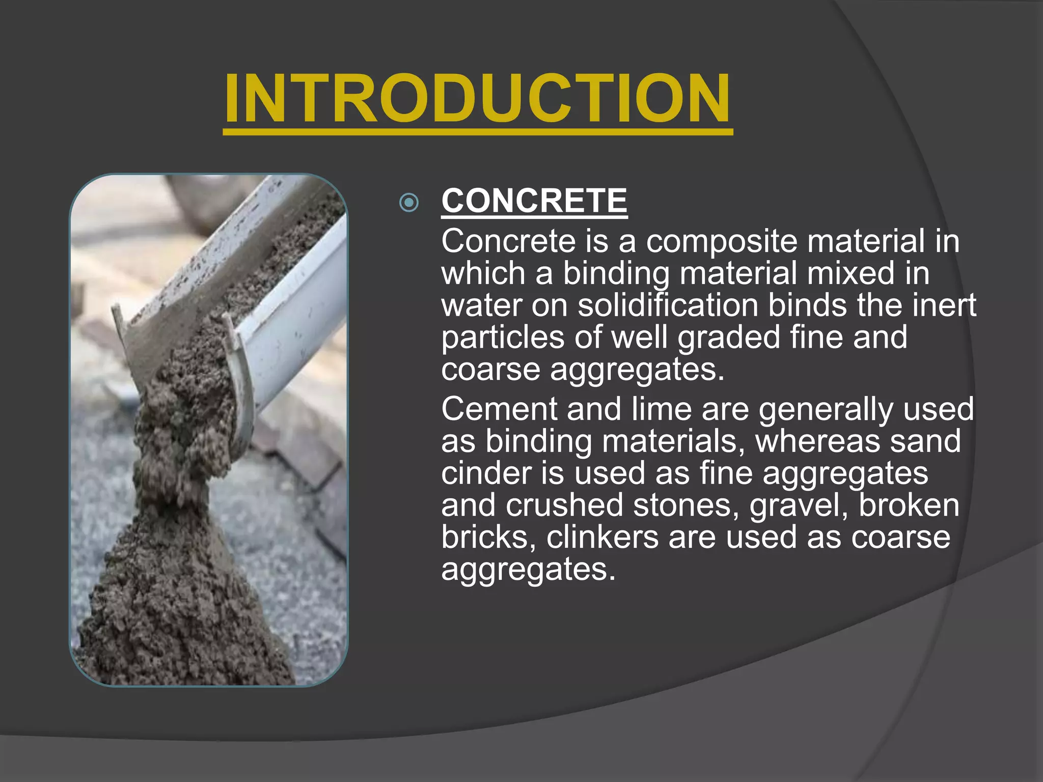 INTRODUCTION
 CONCRETE
Concrete is a composite material in
which a binding material mixed in
water on solidification binds the inert
particles of well graded fine and
coarse aggregates.
Cement and lime are generally used
as binding materials, whereas sand
cinder is used as fine aggregates
and crushed stones, gravel, broken
bricks, clinkers are used as coarse
aggregates.
 