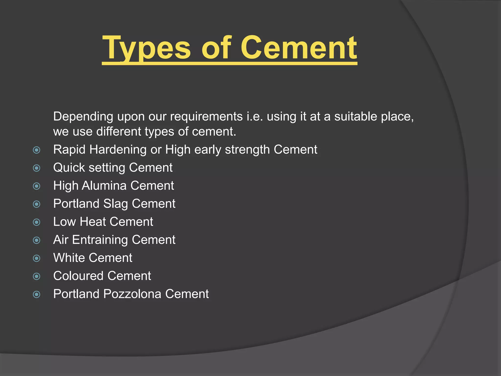 Types of Cement
Depending upon our requirements i.e. using it at a suitable place,
we use different types of cement.
 Rapid Hardening or High early strength Cement
 Quick setting Cement
 High Alumina Cement
 Portland Slag Cement
 Low Heat Cement
 Air Entraining Cement
 White Cement
 Coloured Cement
 Portland Pozzolona Cement
 