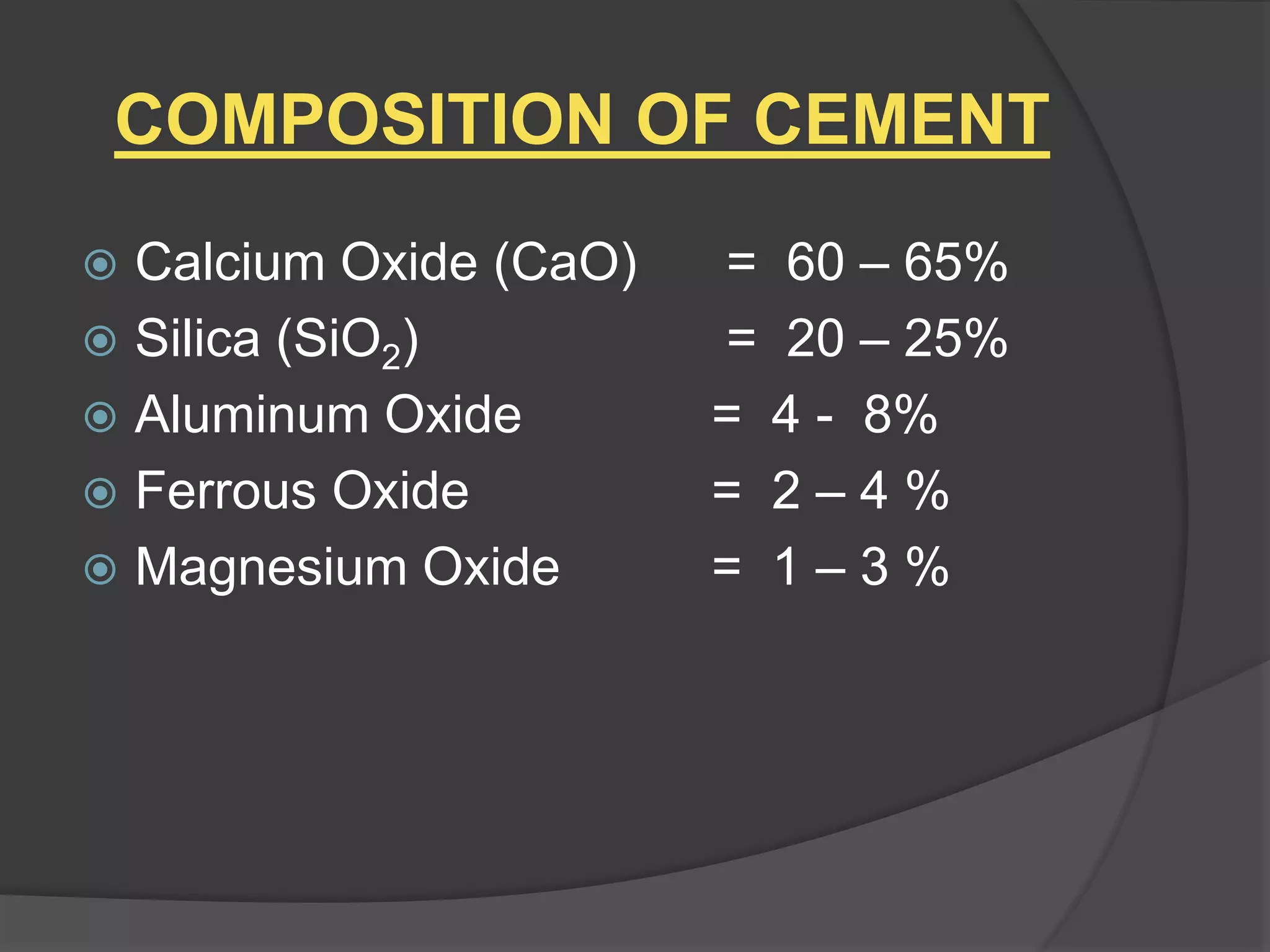 COMPOSITION OF CEMENT
 Calcium Oxide (CaO) = 60 – 65%
 Silica (SiO2) = 20 – 25%
 Aluminum Oxide = 4 - 8%
 Ferrous Oxide = 2 – 4 %
 Magnesium Oxide = 1 – 3 %
 