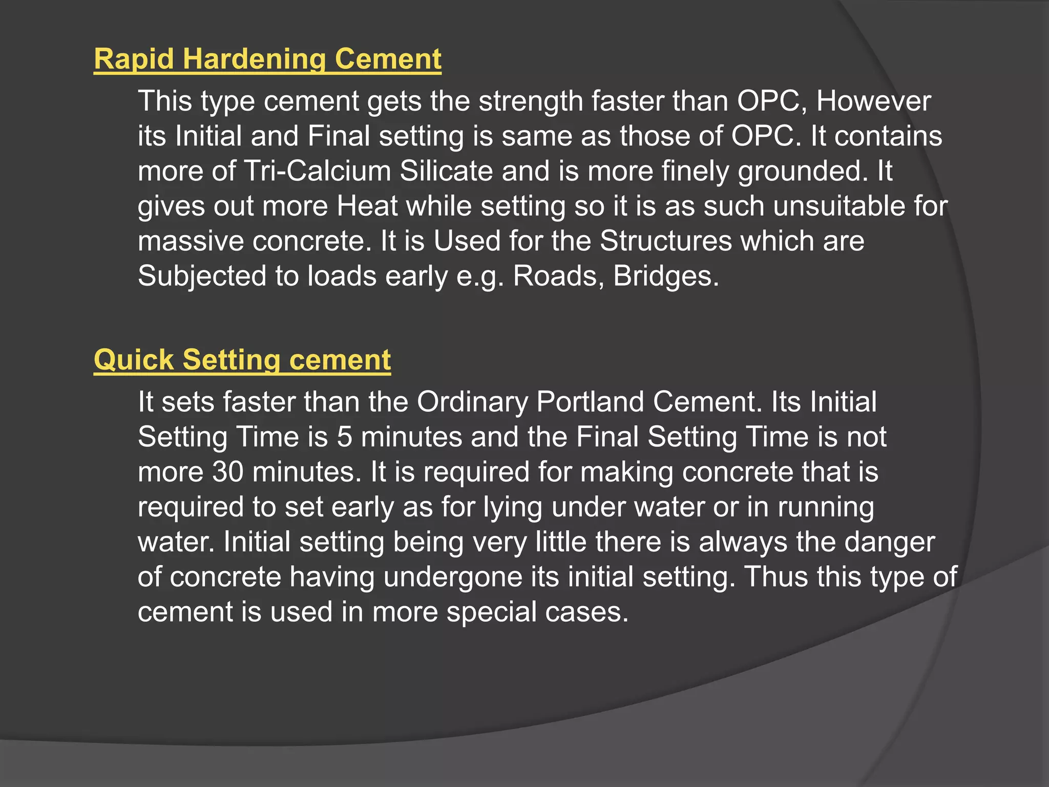 Rapid Hardening Cement
This type cement gets the strength faster than OPC, However
its Initial and Final setting is same as those of OPC. It contains
more of Tri-Calcium Silicate and is more finely grounded. It
gives out more Heat while setting so it is as such unsuitable for
massive concrete. It is Used for the Structures which are
Subjected to loads early e.g. Roads, Bridges.
Quick Setting cement
It sets faster than the Ordinary Portland Cement. Its Initial
Setting Time is 5 minutes and the Final Setting Time is not
more 30 minutes. It is required for making concrete that is
required to set early as for lying under water or in running
water. Initial setting being very little there is always the danger
of concrete having undergone its initial setting. Thus this type of
cement is used in more special cases.
 