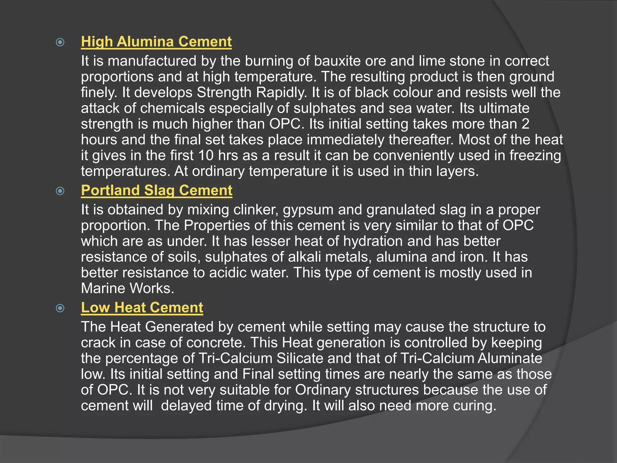  High Alumina Cement
It is manufactured by the burning of bauxite ore and lime stone in correct
proportions and at high temperature. The resulting product is then ground
finely. It develops Strength Rapidly. It is of black colour and resists well the
attack of chemicals especially of sulphates and sea water. Its ultimate
strength is much higher than OPC. Its initial setting takes more than 2
hours and the final set takes place immediately thereafter. Most of the heat
it gives in the first 10 hrs as a result it can be conveniently used in freezing
temperatures. At ordinary temperature it is used in thin layers.
 Portland Slag Cement
It is obtained by mixing clinker, gypsum and granulated slag in a proper
proportion. The Properties of this cement is very similar to that of OPC
which are as under. It has lesser heat of hydration and has better
resistance of soils, sulphates of alkali metals, alumina and iron. It has
better resistance to acidic water. This type of cement is mostly used in
Marine Works.
 Low Heat Cement
The Heat Generated by cement while setting may cause the structure to
crack in case of concrete. This Heat generation is controlled by keeping
the percentage of Tri-Calcium Silicate and that of Tri-Calcium Aluminate
low. Its initial setting and Final setting times are nearly the same as those
of OPC. It is not very suitable for Ordinary structures because the use of
cement will delayed time of drying. It will also need more curing.
 