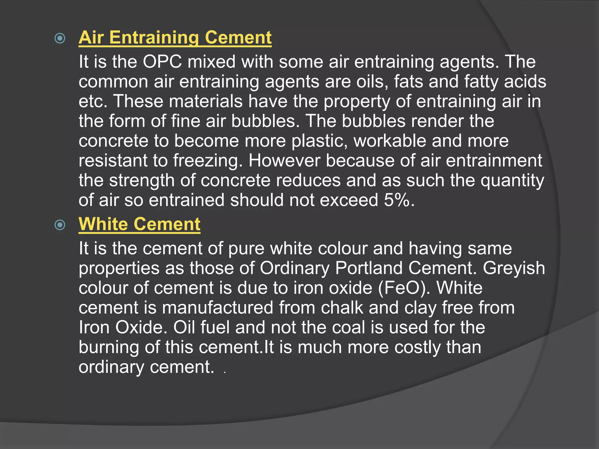  Air Entraining Cement
It is the OPC mixed with some air entraining agents. The
common air entraining agents are oils, fats and fatty acids
etc. These materials have the property of entraining air in
the form of fine air bubbles. The bubbles render the
concrete to become more plastic, workable and more
resistant to freezing. However because of air entrainment
the strength of concrete reduces and as such the quantity
of air so entrained should not exceed 5%.
 White Cement
It is the cement of pure white colour and having same
properties as those of Ordinary Portland Cement. Greyish
colour of cement is due to iron oxide (FeO). White
cement is manufactured from chalk and clay free from
Iron Oxide. Oil fuel and not the coal is used for the
burning of this cement.It is much more costly than
ordinary cement. .
 