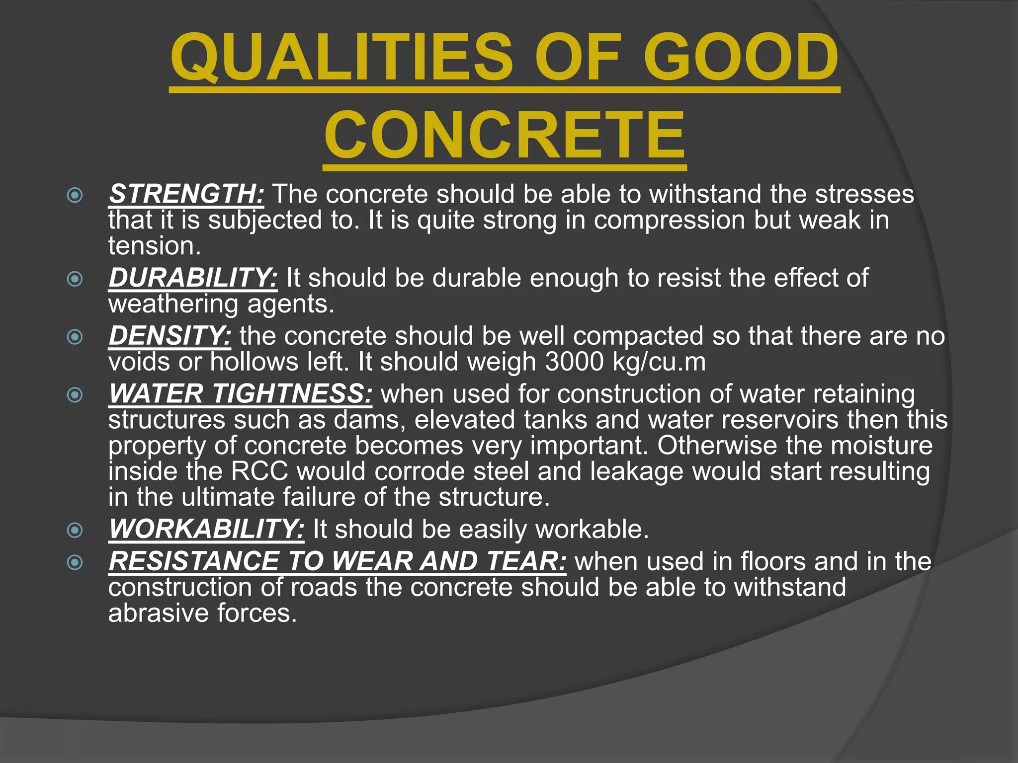 QUALITIES OF GOOD
CONCRETE
 STRENGTH: The concrete should be able to withstand the stresses
that it is subjected to. It is quite strong in compression but weak in
tension.
 DURABILITY: It should be durable enough to resist the effect of
weathering agents.
 DENSITY: the concrete should be well compacted so that there are no
voids or hollows left. It should weigh 3000 kg/cu.m
 WATER TIGHTNESS: when used for construction of water retaining
structures such as dams, elevated tanks and water reservoirs then this
property of concrete becomes very important. Otherwise the moisture
inside the RCC would corrode steel and leakage would start resulting
in the ultimate failure of the structure.
 WORKABILITY: It should be easily workable.
 RESISTANCE TO WEAR AND TEAR: when used in floors and in the
construction of roads the concrete should be able to withstand
abrasive forces.
 