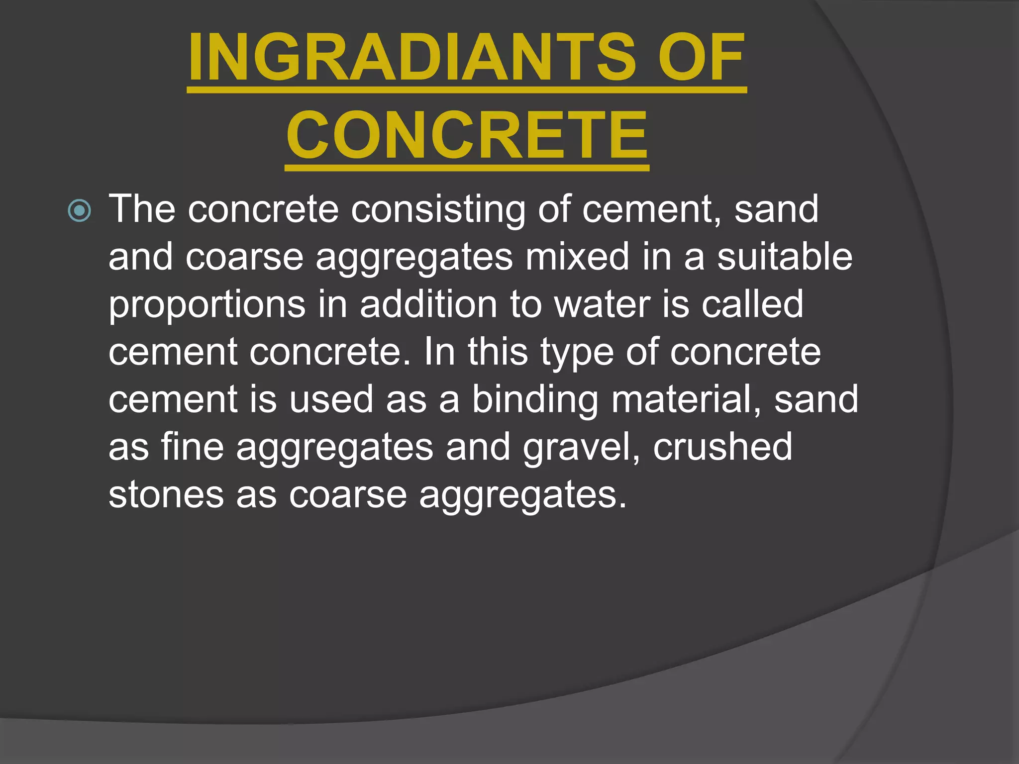 INGRADIANTS OF
CONCRETE
 The concrete consisting of cement, sand
and coarse aggregates mixed in a suitable
proportions in addition to water is called
cement concrete. In this type of concrete
cement is used as a binding material, sand
as fine aggregates and gravel, crushed
stones as coarse aggregates.
 