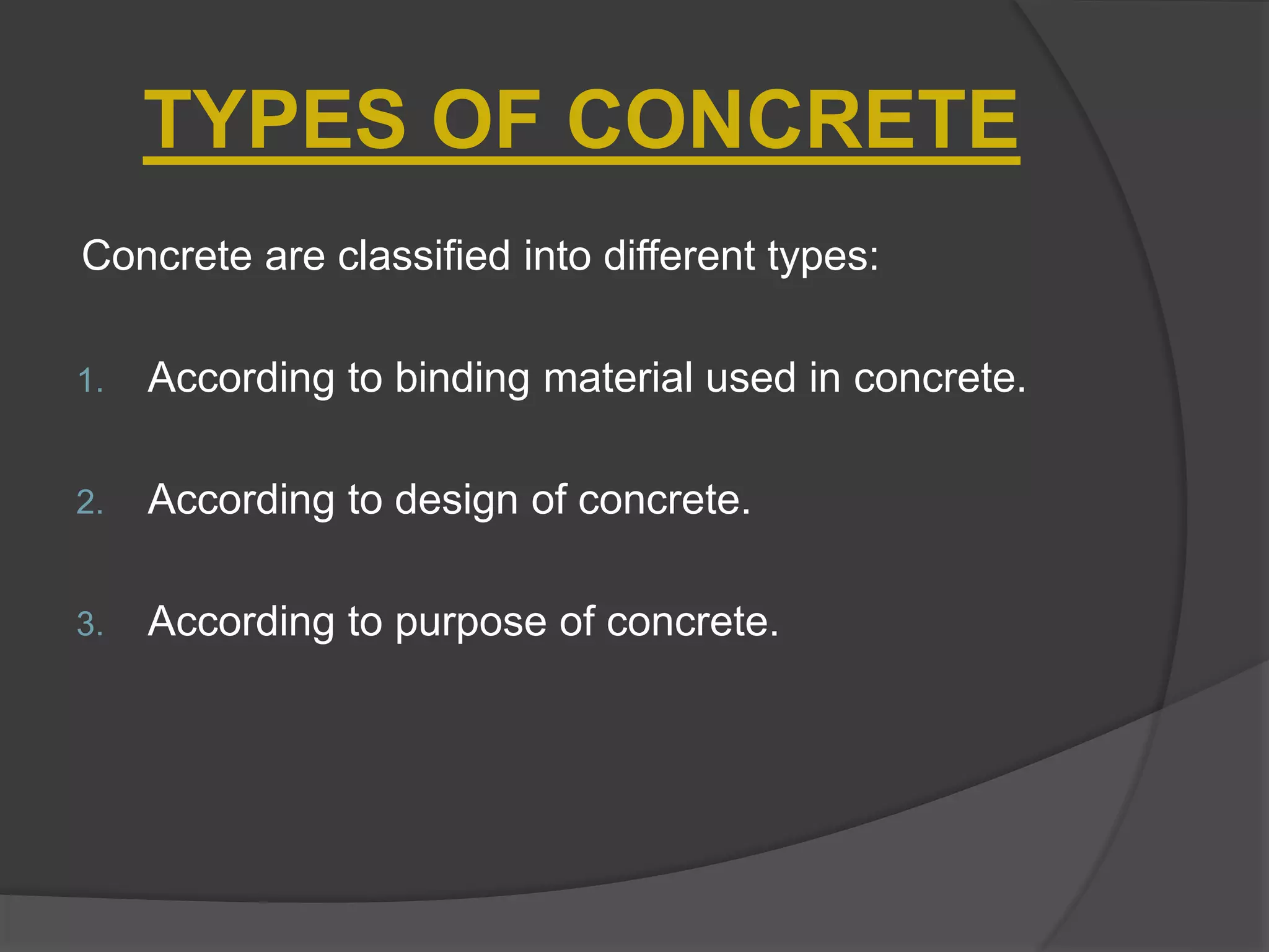 TYPES OF CONCRETE
Concrete are classified into different types:
1. According to binding material used in concrete.
2. According to design of concrete.
3. According to purpose of concrete.
 