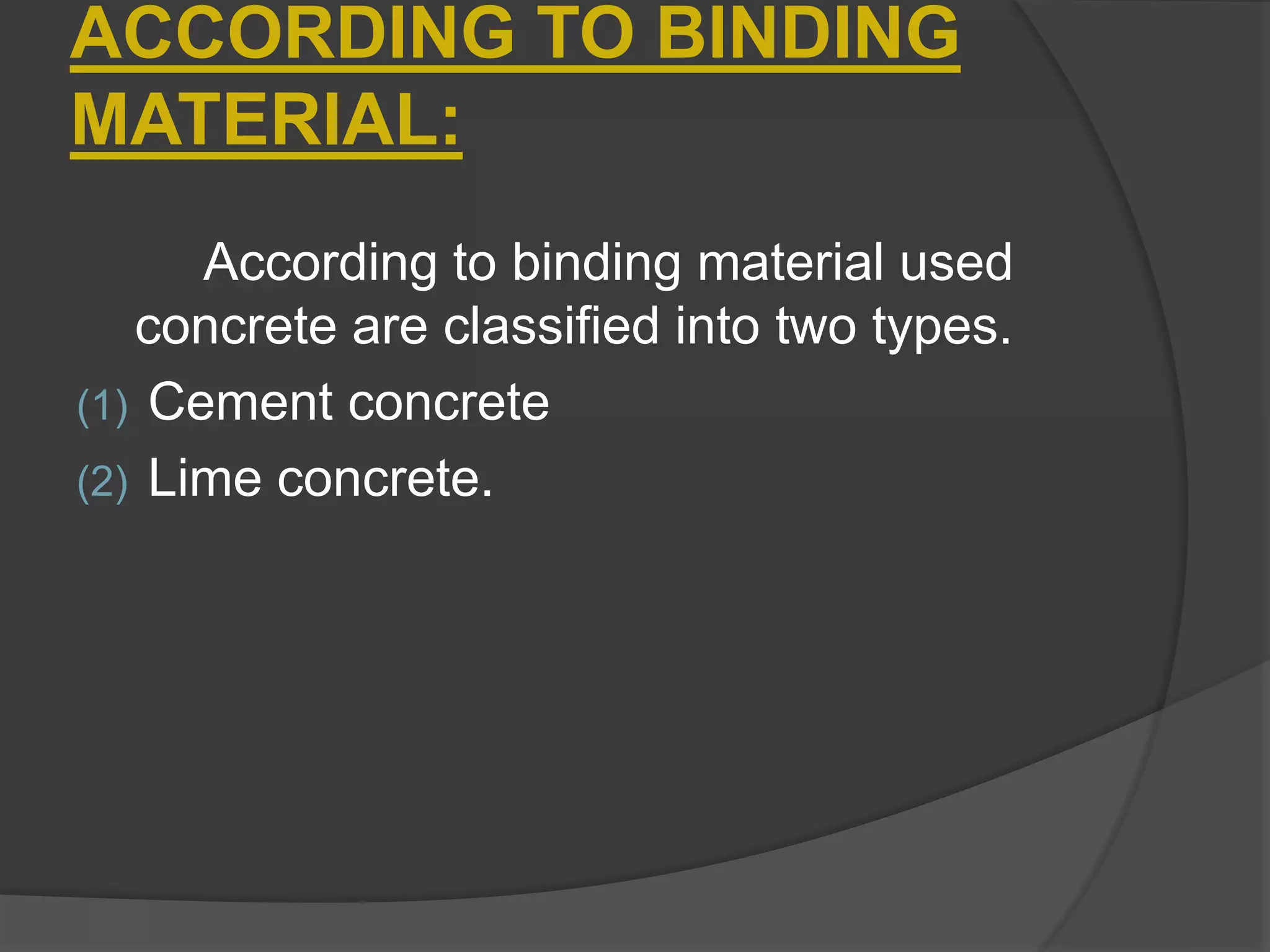 According to binding material used
concrete are classified into two types.
(1) Cement concrete
(2) Lime concrete.
ACCORDING TO BINDING
MATERIAL:
 