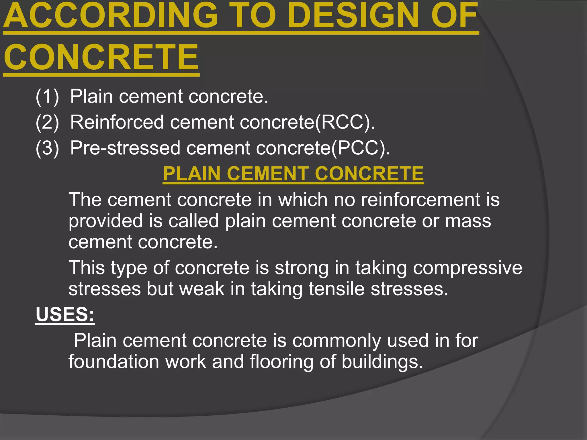 ACCORDING TO DESIGN OF
CONCRETE
(1) Plain cement concrete.
(2) Reinforced cement concrete(RCC).
(3) Pre-stressed cement concrete(PCC).
PLAIN CEMENT CONCRETE
The cement concrete in which no reinforcement is
provided is called plain cement concrete or mass
cement concrete.
This type of concrete is strong in taking compressive
stresses but weak in taking tensile stresses.
USES:
Plain cement concrete is commonly used in for
foundation work and flooring of buildings.

 