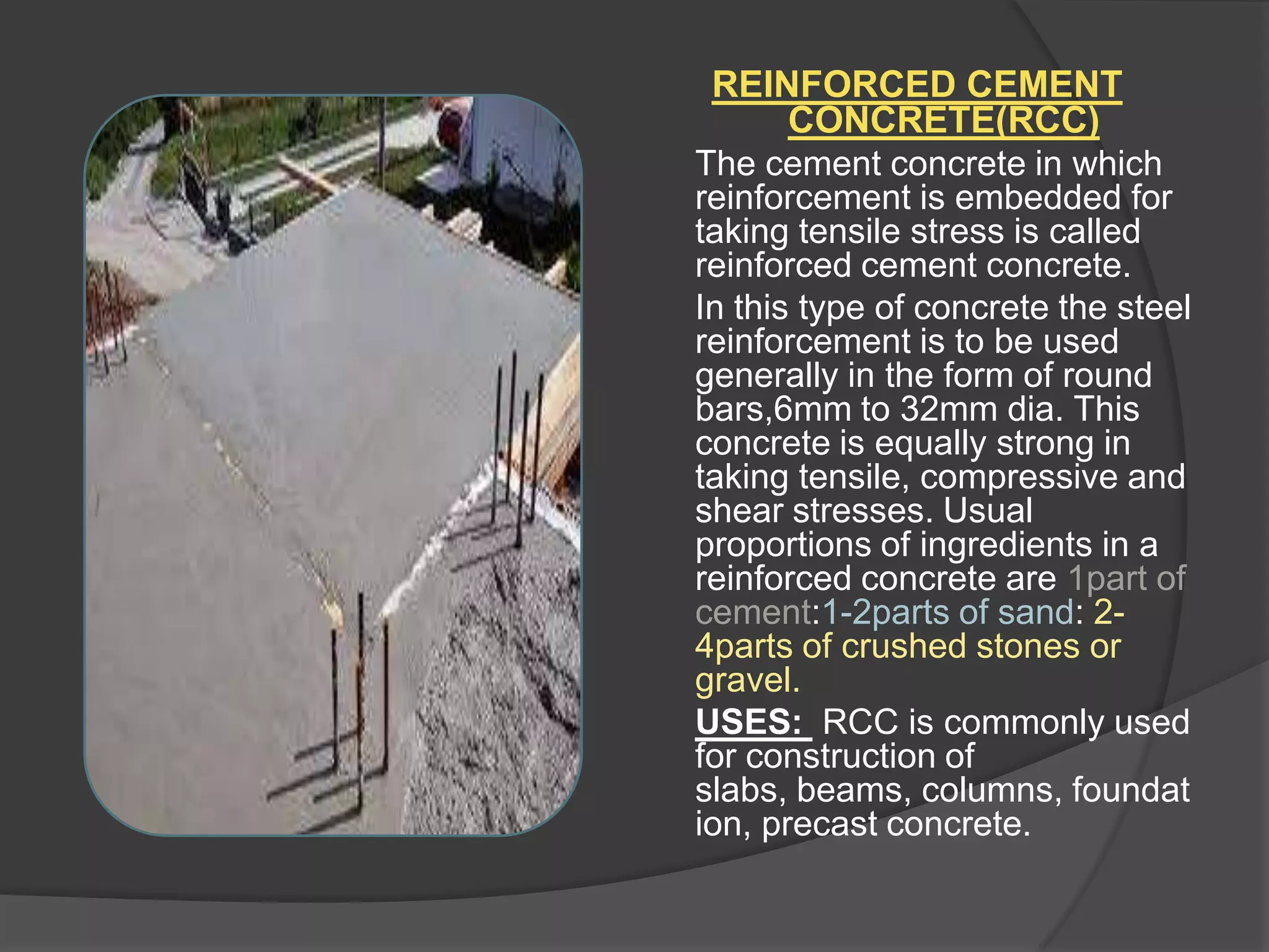 REINFORCED CEMENT
CONCRETE(RCC)
The cement concrete in which
reinforcement is embedded for
taking tensile stress is called
reinforced cement concrete.
In this type of concrete the steel
reinforcement is to be used
generally in the form of round
bars,6mm to 32mm dia. This
concrete is equally strong in
taking tensile, compressive and
shear stresses. Usual
proportions of ingredients in a
reinforced concrete are 1part of
cement:1-2parts of sand: 24parts of crushed stones or
gravel.
USES: RCC is commonly used
for construction of
slabs, beams, columns, foundat
ion, precast concrete.

 