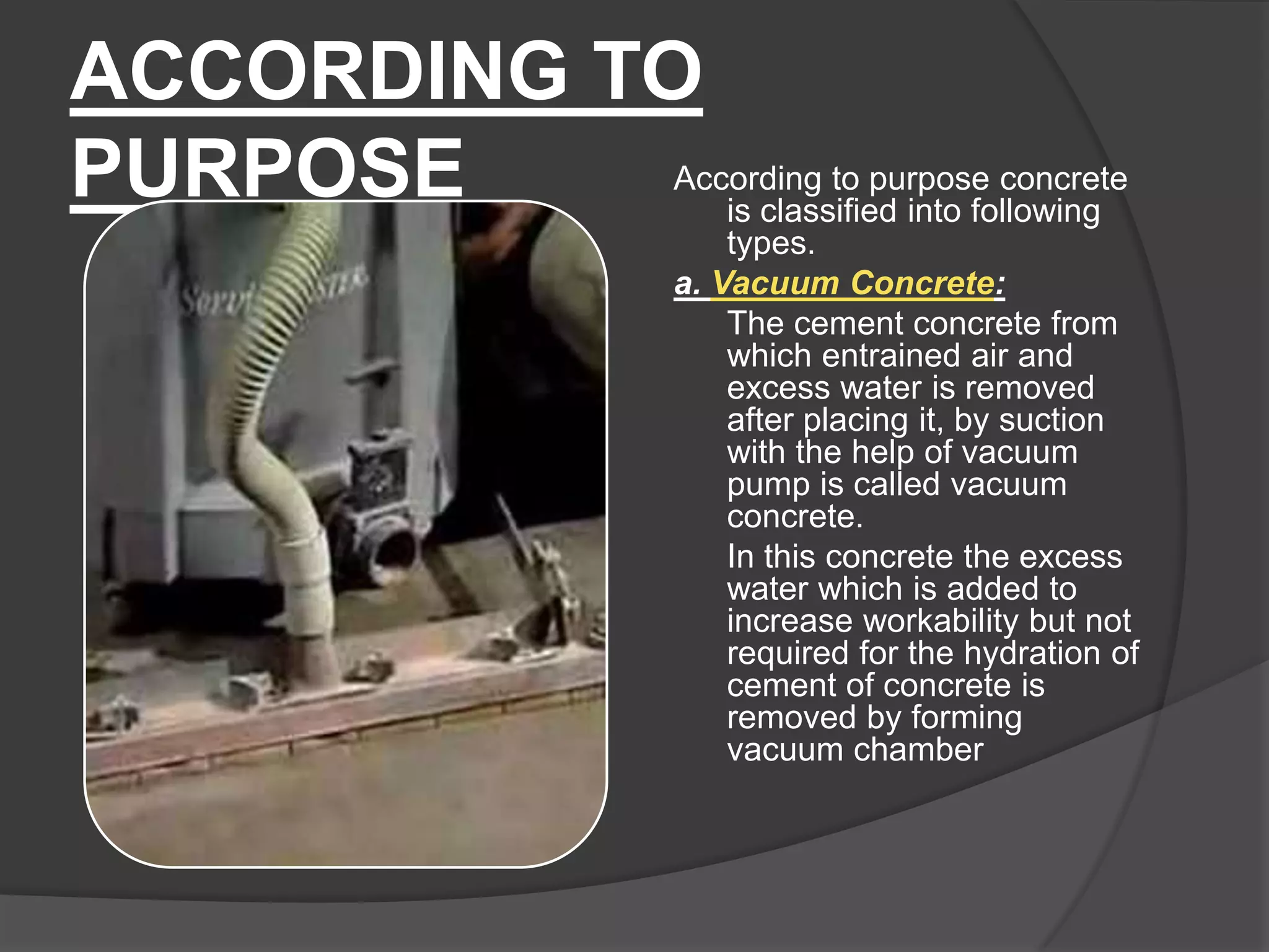 ACCORDING TO
According to purpose concrete
PURPOSE
is classified into following
types.
a. Vacuum Concrete:
The cement concrete from
which entrained air and
excess water is removed
after placing it, by suction
with the help of vacuum
pump is called vacuum
concrete.
In this concrete the excess
water which is added to
increase workability but not
required for the hydration of
cement of concrete is
removed by forming
vacuum chamber

 
