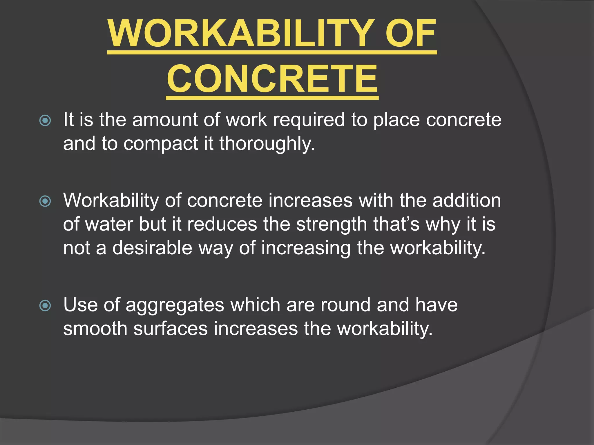 WORKABILITY OF
CONCRETE


It is the amount of work required to place concrete
and to compact it thoroughly.



Workability of concrete increases with the addition
of water but it reduces the strength that’s why it is
not a desirable way of increasing the workability.



Use of aggregates which are round and have
smooth surfaces increases the workability.

 