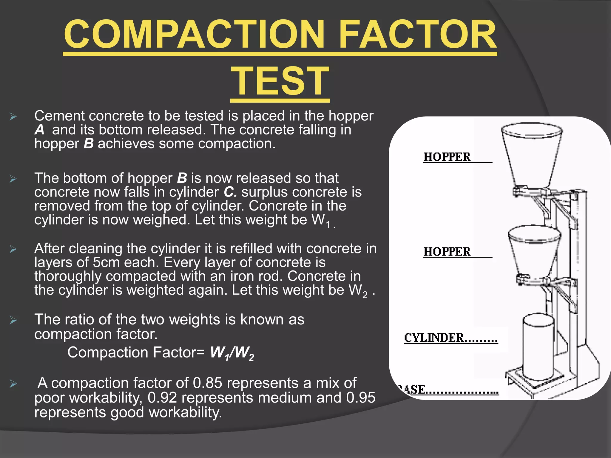 COMPACTION FACTOR
TEST


Cement concrete to be tested is placed in the hopper
A and its bottom released. The concrete falling in
hopper B achieves some compaction.



The bottom of hopper B is now released so that
concrete now falls in cylinder C. surplus concrete is
removed from the top of cylinder. Concrete in the
cylinder is now weighed. Let this weight be W1 .



After cleaning the cylinder it is refilled with concrete in
layers of 5cm each. Every layer of concrete is
thoroughly compacted with an iron rod. Concrete in
the cylinder is weighted again. Let this weight be W2 .



The ratio of the two weights is known as
compaction factor.
Compaction Factor= W1/W2



A compaction factor of 0.85 represents a mix of
poor workability, 0.92 represents medium and 0.95
represents good workability.

 