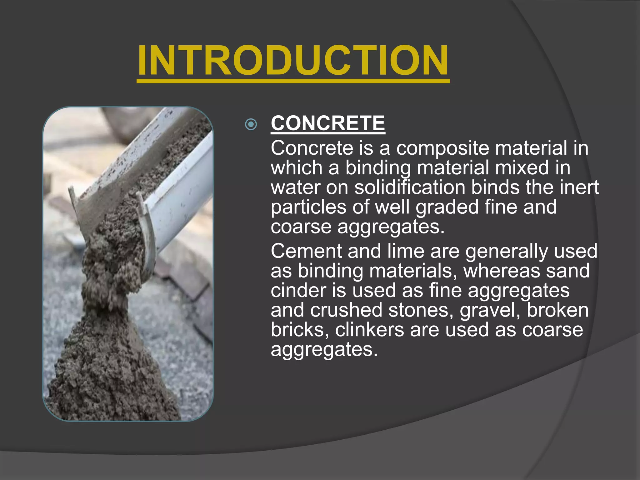 INTRODUCTION


CONCRETE
Concrete is a composite material in
which a binding material mixed in
water on solidification binds the inert
particles of well graded fine and
coarse aggregates.
Cement and lime are generally used
as binding materials, whereas sand
cinder is used as fine aggregates
and crushed stones, gravel, broken
bricks, clinkers are used as coarse
aggregates.

 