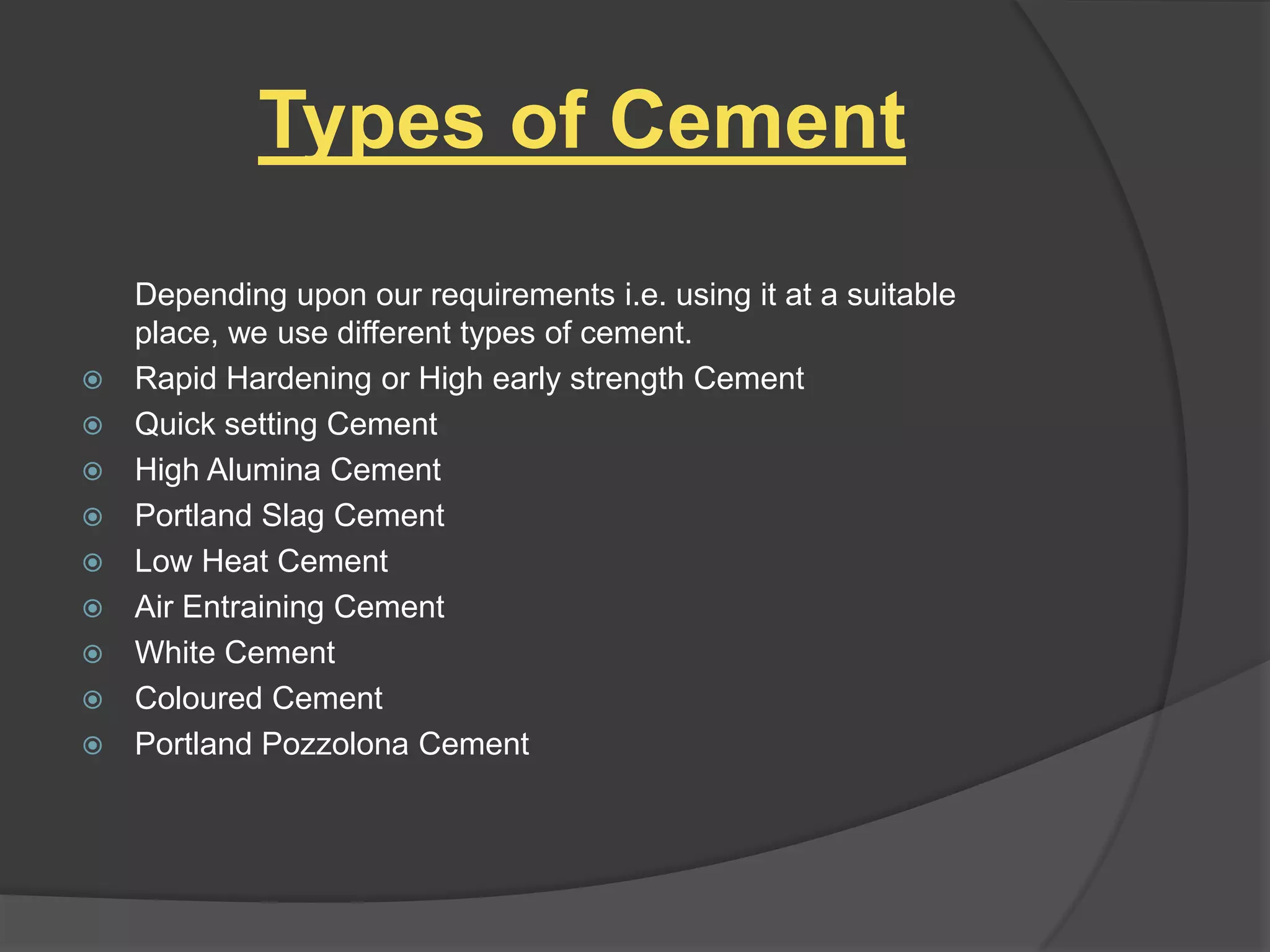 Types of Cement











Depending upon our requirements i.e. using it at a suitable
place, we use different types of cement.
Rapid Hardening or High early strength Cement
Quick setting Cement
High Alumina Cement
Portland Slag Cement
Low Heat Cement
Air Entraining Cement
White Cement
Coloured Cement
Portland Pozzolona Cement

 