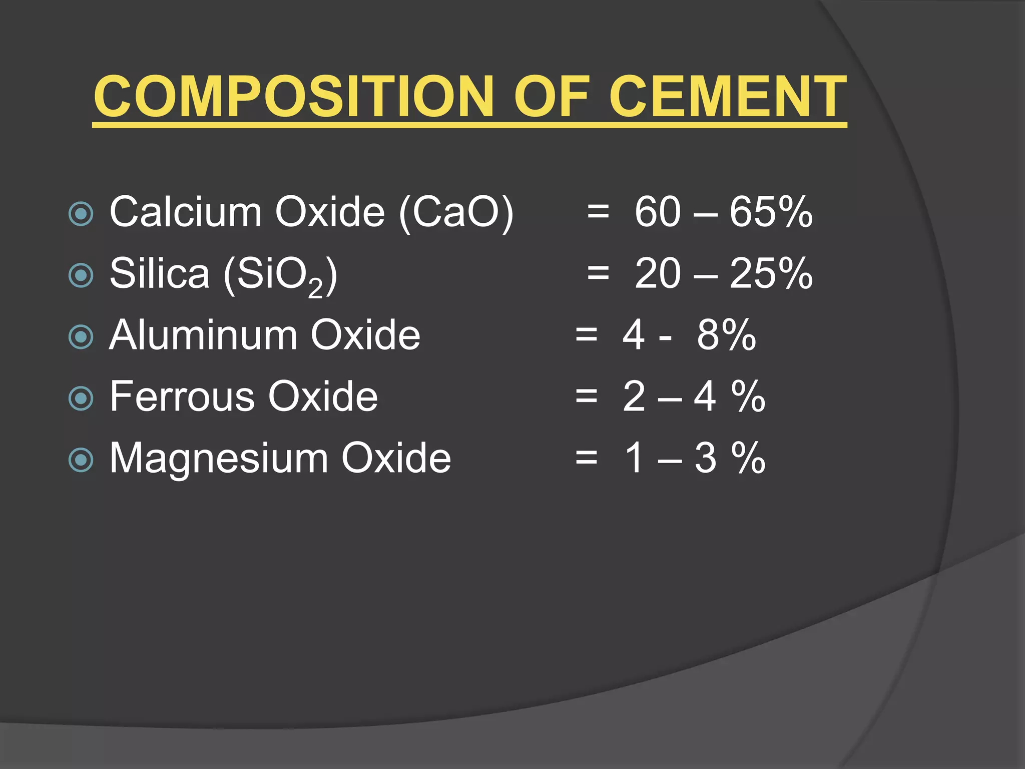 COMPOSITION OF CEMENT
Calcium Oxide (CaO)
 Silica (SiO2)
 Aluminum Oxide
 Ferrous Oxide
 Magnesium Oxide


= 60 – 65%
= 20 – 25%
= 4 - 8%
= 2–4%
= 1–3%

 