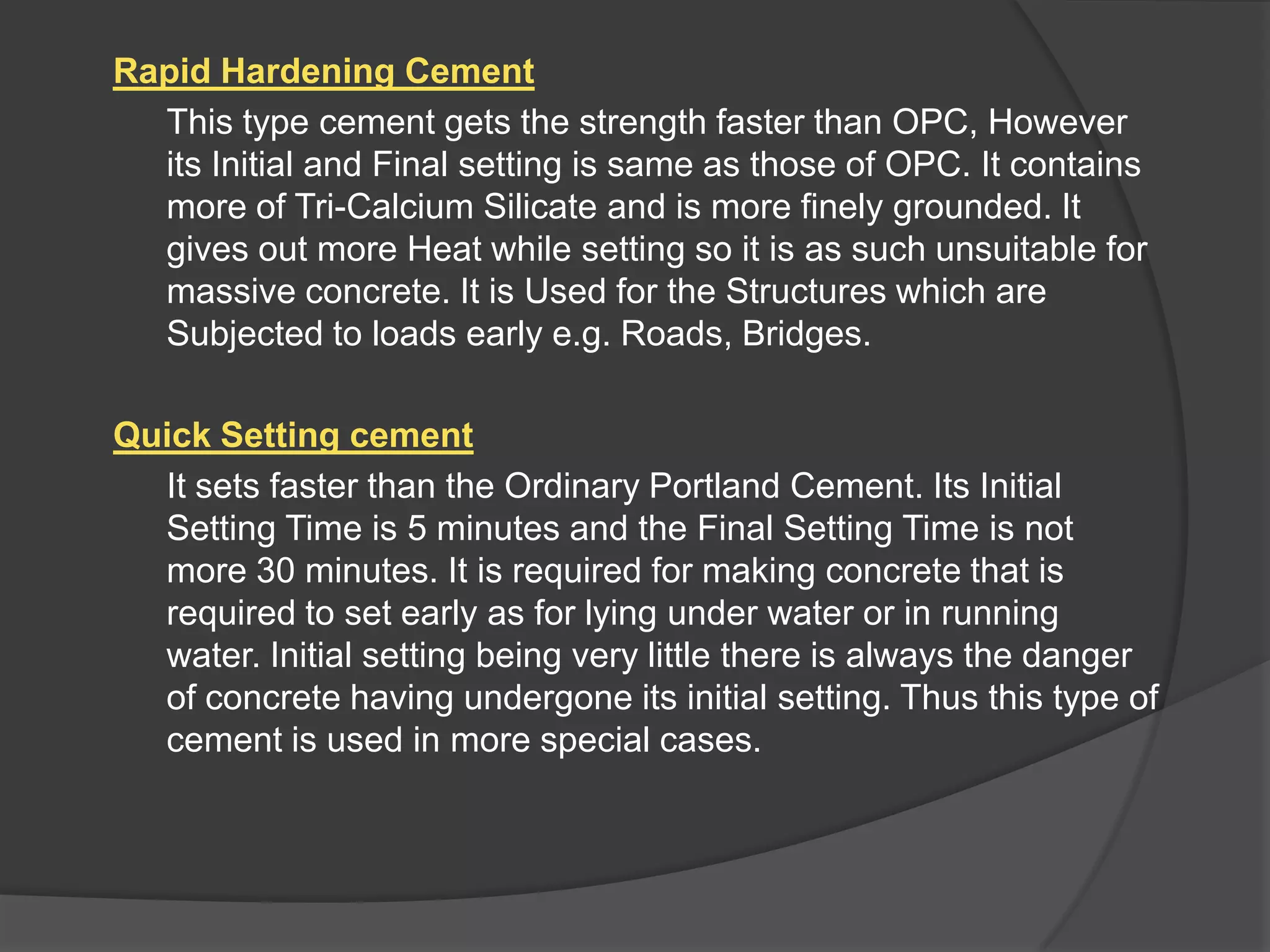 Rapid Hardening Cement
This type cement gets the strength faster than OPC, However
its Initial and Final setting is same as those of OPC. It contains
more of Tri-Calcium Silicate and is more finely grounded. It
gives out more Heat while setting so it is as such unsuitable for
massive concrete. It is Used for the Structures which are
Subjected to loads early e.g. Roads, Bridges.
Quick Setting cement
It sets faster than the Ordinary Portland Cement. Its Initial
Setting Time is 5 minutes and the Final Setting Time is not
more 30 minutes. It is required for making concrete that is
required to set early as for lying under water or in running
water. Initial setting being very little there is always the danger
of concrete having undergone its initial setting. Thus this type of
cement is used in more special cases.

 