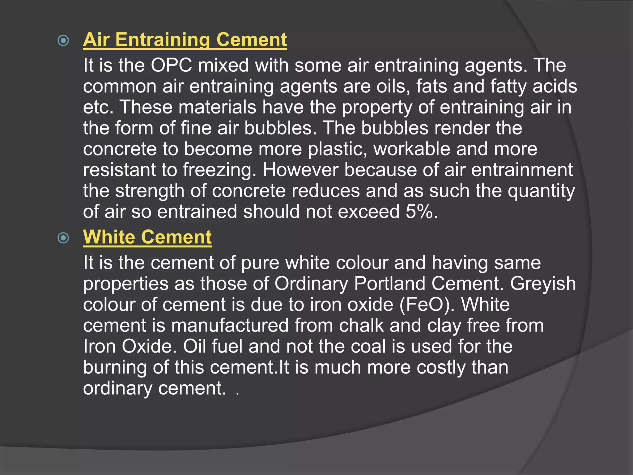Air Entraining Cement
It is the OPC mixed with some air entraining agents. The
common air entraining agents are oils, fats and fatty acids
etc. These materials have the property of entraining air in
the form of fine air bubbles. The bubbles render the
concrete to become more plastic, workable and more
resistant to freezing. However because of air entrainment
the strength of concrete reduces and as such the quantity
of air so entrained should not exceed 5%.
 White Cement
It is the cement of pure white colour and having same
properties as those of Ordinary Portland Cement. Greyish
colour of cement is due to iron oxide (FeO). White
cement is manufactured from chalk and clay free from
Iron Oxide. Oil fuel and not the coal is used for the
burning of this cement.It is much more costly than
ordinary cement. .


 