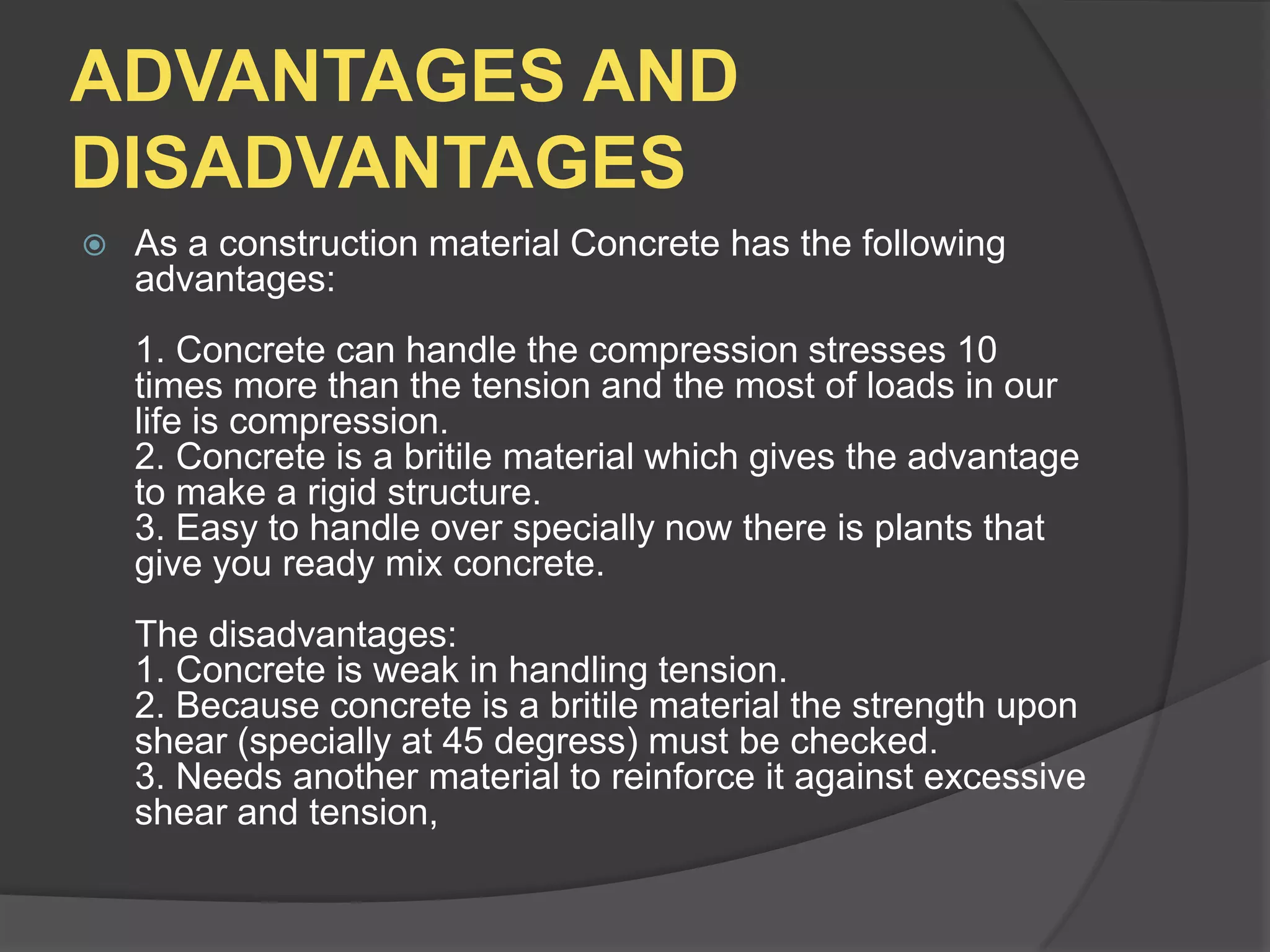 ADVANTAGES AND
DISADVANTAGES


As a construction material Concrete has the following
advantages:
1. Concrete can handle the compression stresses 10
times more than the tension and the most of loads in our
life is compression.
2. Concrete is a britile material which gives the advantage
to make a rigid structure.
3. Easy to handle over specially now there is plants that
give you ready mix concrete.
The disadvantages:
1. Concrete is weak in handling tension.
2. Because concrete is a britile material the strength upon
shear (specially at 45 degress) must be checked.
3. Needs another material to reinforce it against excessive
shear and tension,

 