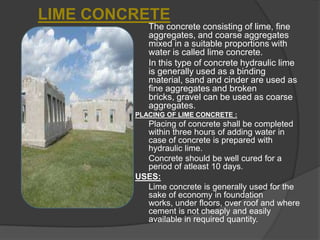 LIME CONCRETE
The concrete consisting of lime, fine
aggregates, and coarse aggregates
mixed in a suitable proportions with
water is called lime concrete.
In this type of concrete hydraulic lime
is generally used as a binding
material, sand and cinder are used as
fine aggregates and broken
bricks, gravel can be used as coarse
aggregates.
PLACING OF LIME CONCRETE :

Placing of concrete shall be completed
within three hours of adding water in
case of concrete is prepared with
hydraulic lime.
Concrete should be well cured for a
period of atleast 10 days.
USES:
Lime concrete is generally used for the
sake of economy in foundation
works, under floors, over roof and where
cement is not cheaply and easily
available in required quantity.

 