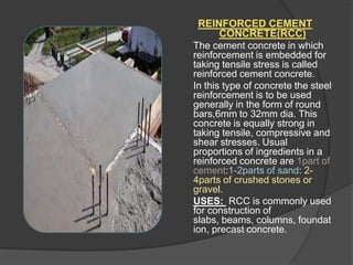 REINFORCED CEMENT
CONCRETE(RCC)
The cement concrete in which
reinforcement is embedded for
taking tensile stress is called
reinforced cement concrete.
In this type of concrete the steel
reinforcement is to be used
generally in the form of round
bars,6mm to 32mm dia. This
concrete is equally strong in
taking tensile, compressive and
shear stresses. Usual
proportions of ingredients in a
reinforced concrete are 1part of
cement:1-2parts of sand: 24parts of crushed stones or
gravel.
USES: RCC is commonly used
for construction of
slabs, beams, columns, foundat
ion, precast concrete.

 