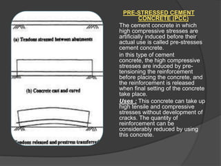 PRE-STRESSED CEMENT
CONCRETE (PCC)
The cement concrete in which
high compressive stresses are
artificially induced before their
actual use is called pre-stresses
cement concrete.
in this type of cement
concrete, the high compressive
stresses are induced by pretensioning the reinforcement
before placing the concrete, and
the reinforcement is released
when final setting of the concrete
take place.
Uses : This concrete can take up
high tensile and compressive
stresses without development of
cracks. The quantity of
reinforcement can be
considerably reduced by using
this concrete.

 