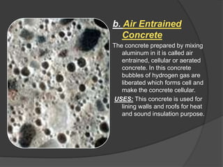 b. Air Entrained
Concrete
The concrete prepared by mixing
aluminum in it is called air
entrained, cellular or aerated
concrete. In this concrete
bubbles of hydrogen gas are
liberated which forms cell and
make the concrete cellular.
USES: This concrete is used for
lining walls and roofs for heat
and sound insulation purpose.

 