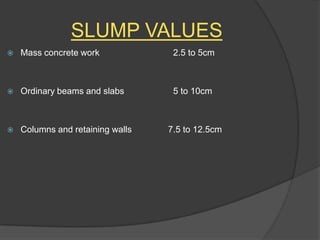 SLUMP VALUES


Mass concrete work

2.5 to 5cm



Ordinary beams and slabs

5 to 10cm



Columns and retaining walls

7.5 to 12.5cm

 