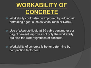 WORKABILITY OF
CONCRETE


Workability could also be improved by adding air
entraining agent such as vinsol resin or Darex.



Use of Lisapole liquid at 30 cubic centimeter per
bag of cement improves not only the workability
but also the water tightness of concrete.



Workability of concrete is better determine by
compaction factor test.

 