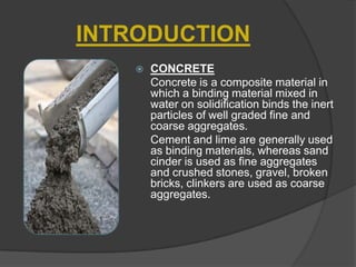 INTRODUCTION


CONCRETE
Concrete is a composite material in
which a binding material mixed in
water on solidification binds the inert
particles of well graded fine and
coarse aggregates.
Cement and lime are generally used
as binding materials, whereas sand
cinder is used as fine aggregates
and crushed stones, gravel, broken
bricks, clinkers are used as coarse
aggregates.

 